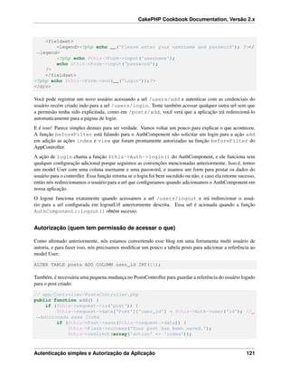 CakePHP Cookbook Documentation, Versão 2.x
<fieldset>
<legend><?php echo __('Please enter your username and password'); ?></
˓→legend>
<?php echo $this->Form->input('username');
echo $this->Form->input('password');
?>
</fieldset>
<?php echo $this->Form->end(__('Login'));?>
</div>
Você pode registrar um novo usuário acessando a url /users/add e autenticar com as credenciais do
usuário recém criado indo para a url /users/login. Tente também acessar qualquer outra url sem que
a permisão tenha sido explicitada, como em /posts/add, você verá que a aplicação irá redirecioná-lo
automaticamente para a página de login.
E é isso! Parece simples demais para ser verdade. Vamos voltar um pouco para explicar o que aconteceu.
A função beforeFilter está falando para o AuthComponent não solicitar um login para a ação add
em adição as ações index e view que foram prontamente autorizadas na função beforeFilter do
AppController.
A ação de login chama a função $this->Auth->login() do AuthComponent, e ele funciona sem
qualquer conﬁguração adicional porque seguimos as convenções mencionadas anteriormente. Isso é, temos
um model User com uma coluna username e uma password, e usamos um form para postar os dados do
usuário para o controller. Essa função retorna se o login foi bem sucedido ou não, e caso ela retorne sucesso,
então nós redirecionamos o usuário para a url que conﬁguramos quando adicionamos o AuthComponent em
nossa aplicação.
O logout funciona exatamente quando acessamos a url /users/logout e irá redirecionar o usuá-
rio para a url conﬁgurada em logoutUrl anteriormente descrita. Essa url é acionada quando a função
AuthComponent::logout() obtém sucesso.
Autorização (quem tem permissão de acessar o que)
Como aﬁrmado anteriormente, nós estamos convertendo esse blog em uma ferramenta multi usuário de
autoria, e para fazer isso, nós precisamos modiﬁcar um pouco a tabela posts para adicionar a referência ao
model User:
ALTER TABLE posts ADD COLUMN user_id INT(11);
Também, é necessária uma pequena mudança no PostsController para guardar a referência do usuário logado
para o post criado:
// app/Controller/PostsController.php
public function add() {
if ($this->request->is('post')) {
$this->request->data['Post']['user_id'] = $this->Auth->user('id'); //
˓→Adicionada essa linha
if ($this->Post->save($this->request->data)) {
$this->Flash->success('Your post has been saved.');
$this->redirect(array('action' => 'index'));
Autenticação simples e Autorização da Aplicação 121
 