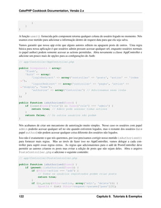 CakePHP Cookbook Documentation, Versão 2.x
}
}
}
A função user() fornecida pelo component retorna qualquer coluna do usuário logado no momento. Nós
usamos esse metódo para adicionar a informação dentro de request data para que ela seja salva.
Vamos garantir que nossa app evite que alguns autores editem ou apaguem posts de outros. Uma regra
básica para nossa aplicação é que usuários admin possam acessar qualquer url, enquanto usuários normais
(o papel author) podem somente acessar as actions permitidas. Abra novamente a classe AppController e
adicione um pouco mais de opções para as conﬁgurações do Auth:
// app/Controller/AppController.php
public $components = array(
'Flash',
'Auth' => array(
'loginRedirect' => array('controller' => 'posts', 'action' => 'index
˓→'),
'logoutRedirect' => array('controller' => 'pages', 'action' =>
˓→'display', 'home'),
'authorize' => array('Controller') // Adicionamos essa linha
)
);
public function isAuthorized($user) {
if (isset($user['role']) && $user['role'] === 'admin') {
return true; // Admin pode acessar todas actions
}
return false; // Os outros usuários não podem
}
Nós acabamos de criar um mecanismo de autorização muito simples. Nesse caso os usuários com papel
admin poderão acessar qualquer url no site quando estiverem logados, mas o restante dos usuários (i.e o
papel author) não podem acessar qualquer coisa diferente dos usuários não logados.
Isso não é exatamente o que nós queremos, por isso precisamos corrigir nosso metódo isAuthorized()
para fornecer mais regras. Mas ao invés de fazer isso no AppController, vamos delegar a cada con-
troller para suprir essas regras extras. As regras que adicionaremos para o add de PostsController deve
permitir ao autores criarem os posts mas evitar a edição de posts que não sejam deles. Abra o arquivo
PostsController.php e adicione o seguinte conteúdo:
// app/Controller/PostsController.php
public function isAuthorized($user) {
if (parent::isAuthorized($user)) {
if ($this->action === 'add') {
// Todos os usuários registrados podem criar posts
return true;
}
if (in_array($this->action, array('edit', 'delete'))) {
$postId = (int) $this->request->params['pass'][0];
122 Capítulo 9. Tutoriais & Exemplos
 