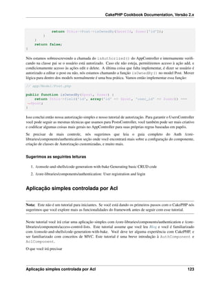 CakePHP Cookbook Documentation, Versão 2.x
return $this->Post->isOwnedBy($postId, $user['id']);
}
}
return false;
}
Nós estamos sobreescrevendo a chamada do isAuthorized() do AppController e internamente veriﬁ-
cando na classe pai se o usuário está autorizado. Caso ele não esteja, permitiremos acesso à ação add, e
condicionamente acesso às ações edit e delete. A última coisa que falta implementar, é dizer se usuário é
autorizado a editar o post ou não, nós estamos chamando a função isOwnedBy() no model Post. Mover
lógica para dentro dos models normalmente é uma boa prática. Vamos então implementar essa função:
// app/Model/Post.php
public function isOwnedBy($post, $user) {
return $this->field('id', array('id' => $post, 'user_id' => $user)) ===
˓→$post;
}
Isso conclui então nossa autorização simples e nosso tutorial de autorização. Para garantir o UsersController
você pode seguir as mesmas técnicas que usamos para PostsController, você também pode ser mais criativo
e codiﬁcar algumas coisas mais gerais no AppController para suas próprias regras baseadas em papéis.
Se precisar de mais controle, nós sugerimos que leia o guia completo do Auth /core-
libraries/components/authentication seção onde você encontrará mais sobre a conﬁguração do componente,
criação de classes de Autorização customizadas, e muito mais.
Sugerimos as seguintes leituras
1. /console-and-shells/code-generation-with-bake Generating basic CRUD code
2. /core-libraries/components/authentication: User registration and login
Aplicação simples controlada por Acl
Nota: Este não é um tutorial para iniciantes. Se você está dando os primeiros passos com o CakePHP nós
sugerimos que você explore mais as funcionalidades do framework antes de seguir com esse tutorial.
Neste tutorial você irá criar uma aplicação simples com /core-libraries/components/authentication e /core-
libraries/components/access-control-lists. Este tutorial assume que você leu Blog e você é familiarizado
com /console-and-shells/code-generation-with-bake. Você deve ter alguma experiência com CakePHP, e
ser familiarizado com conceitos de MVC. Este tutorial é uma breve introdução à AuthComponent e
AclComponent.
O que você irá precisar
Aplicação simples controlada por Acl 123
 