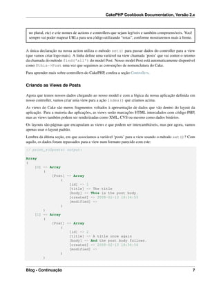 CakePHP Cookbook Documentation, Versão 2.x
no plural, etc) e crie nomes de actions e controllers que sejam legíveis e também compreensíveis. Você
sempre vai poder mapear URLs para seu código utilizando “rotas”, conforme mostraremos mais à frente.
A única declaração na nossa action utiliza o método set() para passar dados do controller para a view
(que vamos criar logo mais). A linha deﬁne uma variável na view chamada ‘posts’ que vai conter o retorno
da chamada do método find('all') do model Post. Nosso model Post está automaticamente disponível
como $this->Post uma vez que seguimos as convenções de nomenclatura do Cake.
Para aprender mais sobre controllers do CakePHP, conﬁra a seção Controllers.
Criando as Views de Posts
Agora que temos nossos dados chegando ao nosso model e com a lógica da nossa aplicação deﬁnida em
nosso controller, vamos criar uma view para a ação index() que criamos acima.
As views do Cake são meros fragmentos voltados à apresentação de dados que vão dentro do layout da
aplicação. Para a maioria das aplicações, as views serão marcações HTML intercalados com código PHP,
mas as views também podem ser renderizadas como XML, CVS ou mesmo como dados binários.
Os layouts são páginas que encapsulam as views e que podem ser intercambiáveis, mas por agora, vamos
apenas usar o layout padrão.
Lembra da última seção, em que associamos a variável ‘posts’ para a view usando o método set()? Com
aquilo, os dados foram repassados para a view num formato parecido com este:
// print_r($posts) output:
Array
(
[0] => Array
(
[Post] => Array
(
[id] => 1
[title] => The title
[body] => This is the post body.
[created] => 2008-02-13 18:34:55
[modified] =>
)
)
[1] => Array
(
[Post] => Array
(
[id] => 2
[title] => A title once again
[body] => And the post body follows.
[created] => 2008-02-13 18:34:56
[modified] =>
)
)
Blog - Continuação 7
 