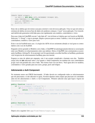 CakePHP Cookbook Documentation, Versão 2.x
CREATE TABLE widgets (
id INT(11) NOT NULL AUTO_INCREMENT PRIMARY KEY,
name VARCHAR(100) NOT NULL,
part_no VARCHAR(12),
quantity INT(11)
);
Estas são as tabelas que nós iremos usar para construir o resto de nossa aplicação. Uma vez que nós temos a
estrutura de tabelas em nossa base de dados nós podemos começar a “assar” nossa aplicação. Use /console-
and-shells/code-generation-with-bake para criar rapidamente seus modelos, controladores e views.
Para usar o bake do CakePHP, execute “cake bake all”, isto irá listar as 4 tabelas que você inseriu no MySQL.
Selecione “1. Group”, e siga os prompts. Repita o proceso para as outras 3 tabelas, e isto irá ter gerado os 4
controladores, modelos e views para você.
Evite o uso de Scaffold neste caso. A criação dos ACOs irá ser seriamente afetada se você gerar os contro-
ladores com o uso do Scaffold.
Enquanto estiver gerando os Modelos com o bake, o CakePHP irá automagicamente detectar as associações
entre seus Modelos (os relacionamentos entre suas tabelas). Deixe o CakePHP criar corretamente as associ-
ações hasMany e belongsTo. Se no prompt você for questionado a escolher hasOne ou hasMany, geralmente
você irá precisar de relacionamentos hasMany para este tutorial.
Esqueça as rotas de admin por enquanto, este é um assunto complicado o bastante sem elas. Também
esteja certo de não adicionar tanto o Acl quanto o Auth Components em nenhum dos seus controladores
já que você está gerando eles com o bake. Nós iremos fazer isso em breve. Você agora deve ter modelos,
conroladores e views geradas para seus users, groups, posts and widgets.
Adicionando o Auth Component
No momento temos um CRUD funcionando. O bake deveria ter conﬁgurado todos os relacionamentos
que nós precisamos, se não adicione-os agora. Existem algumas outras etapas que precisam ser concluídas
antes de nós adicionarmos o Auth e o Acl Components. Primeiro adicione uma ação login e logout em
UsersController:
public function login() {
if ($this->request->is('post')) {
if ($this->Auth->login()) {
return $this->redirect($this->Auth->redirectUrl());
}
$this->Session->setFlash(__('Your username or password was incorrect.
˓→'));
}
}
public function logout() {
//Leave empty for now.
}
Depois crie a seguinte view app/View/Users/login.ctp:
Aplicação simples controlada por Acl 125
 