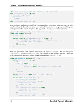 CakePHP Cookbook Documentation, Versão 2.x
echo $this->Form->create('User', array('action' => 'login'));
echo $this->Form->inputs(array(
'legend' => __('Login'),
'username',
'password'
));
echo $this->Form->end('Login');
Agora nós iremos atualizar nosso modelo de User para ele fazer um hash nas senhas antes que elas sejam
gravadas no banco de dados. Gravar senhas sem encriptação é extremamente inseguro e o AuthComponent
espera que suas senhas estejam encriptadas. Em app/Model/User.php adicione o seguinte:
App::uses('AuthComponent', 'Controller/Component');
class User extends AppModel {
// other code.
public function beforeSave($options = array()) {
$this->data['User']['password'] = AuthComponent::password(
$this->data['User']['password']
);
return true;
}
}
Agora nós precisamos fazer algumas modiﬁcações em AppController. Se você não possui
/app/Controller/AppController.php, crie o arquivo. Como queremos que toda a nossa apli-
cação seja controlada por Auth e Acl, nós iremos conﬁgurá-los em AppController:
class AppController extends Controller {
public $components = array(
'Acl',
'Auth' => array(
'authorize' => array(
'Actions' => array('actionPath' => 'controllers')
)
),
'Session'
);
public $helpers = array('Html', 'Form', 'Session');
public function beforeFilter() {
//Configure AuthComponent
$this->Auth->loginAction = array(
'controller' => 'users',
'action' => 'login'
);
$this->Auth->logoutRedirect = array(
'controller' => 'users',
'action' => 'login'
);
$this->Auth->loginRedirect = array(
'controller' => 'posts',
126 Capítulo 9. Tutoriais & Exemplos
 