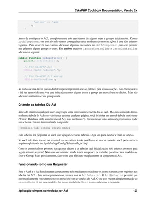 CakePHP Cookbook Documentation, Versão 2.x
'action' => 'add'
);
}
}
Antes de conﬁgurar o ACL completamente nós precisamos de alguns users e groups adicionados. Com o
AuthComponent em uso nós não vamos conseguir acessar nenhuma de nossas ações já que não estamos
logados. Para resolver isso vamos adicionar algumas excessões em AuthComponent para ele permitir
que criemos alguns groups e users. Em ambos arquivos GroupsController e UsersController
adicione o seguinte:
public function beforeFilter() {
parent::beforeFilter();
// For CakePHP 2.0
$this->Auth->allow('*');
// For CakePHP 2.1 and up
$this->Auth->allow();
}
As linhas acima dizem para o AuthComponent permitir acesso público para todas as ações. Isto é temporário
e irá ser removido uma vez que nós cadastramos alguns users e groups em nossa base de dados. Mas não
adicione nenhum user ou group ainda.
Criando as tabelas Db Acl
Antes de criarmos qualquer users ou groups seria interessante conecta-los ao Acl. Mas nós ainda não temos
nenhuma tabela do Acl e se você tentar acessar qualquer página, você irá obter um erro de tabela inexistente
(“Error: Database table acos for model Aco was not found.”). Para remover estes erros nós precisamos rodar
um schema. Em um terminal rode o seguinte:
./Console/cake schema create DbAcl
Este schema irá perguntar se você quer apagar e criar as tabelas. Diga sim para deletar e criar as tabelas.
Se você não tiver acesso ao terminal, ou se estiver tendo problema ao usar o console, você pode rodar o
arquivo sql situado em /path/to/app/Conﬁg/Schema/db_acl.sql.
Com os controladores prontos para gravar dados e as tabelas Acl inicializadas nós estamos prontos para
seguir adiante, correto? Não necessariamente, ainda temos um pouco de trabalho para fazer nos modelos de
User e Group. Mais precisamente, fazer com que eles auto-magicamente se conectem ao Acl.
Funcionando como um Requester
Para o Auth e o Acl funcionarem corretamente nós precisamos relacionar os users e groups com registros nas
tabelas do ACL. Para conseguirmos isso, iremos usar o AclBehavior. O AclBehavior permite que
automagicamente conectemos nossos modelos com as tabelas do Acl. O seu uso requer a implementação do
parentNode() em seu modelo. Em nosso modelo de User iremos adicionar o seguinte:
Aplicação simples controlada por Acl 127
 