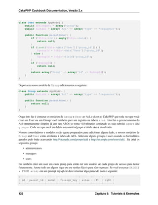 CakePHP Cookbook Documentation, Versão 2.x
class User extends AppModel {
public $belongsTo = array('Group');
public $actsAs = array('Acl' => array('type' => 'requester'));
public function parentNode() {
if (!$this->id && empty($this->data)) {
return null;
}
if (isset($this->data['User']['group_id'])) {
$groupId = $this->data['User']['group_id'];
} else {
$groupId = $this->field('group_id');
}
if (!$groupId) {
return null;
}
return array('Group' => array('id' => $groupId));
}
}
Depois em nosso modelo de Group adicionamos o seguinte:
class Group extends AppModel {
public $actsAs = array('Acl' => array('type' => 'requester'));
public function parentNode() {
return null;
}
}
O que isto faz é conectar os modelos de Group e User ao Acl, e dizer ao CakePHP que toda vez que você
criar um User ou um Group você também quer um registro na tabela aros. Isto faz o gerenciamento do
Acl extremamente simples já que seu AROs se torna visivelmente conectado as suas tabelas users and
groups. Cada vez que você ou deleta um usuário/grupo a tabela Aro é atualizada.
Nossos controladores e modelos estão agora preparados para adicionar algum dado, e nossos modelos de
Group and User estão atrelados à tabela do ACL. Adicione alguns groups e users usando os formulários
gerados pelo bake acessando http://example.com/groups/add e http://example.com/users/add. Eu criei os
seguintes groups:
• administrators
• managers
• users
Eu também criei um user em cada group para então ter um usuário de cada grupo de acesso para testar
futuramente. Anote tudo em algum lugar ou use senhas fáceis para não esquecer. Se você executar SELECT
* FROM aros; em um prompt mysql ele deve retornar algo parecido com o seguinte:
+----+-----------+-------+-------------+-------+------+------+
| id | parent_id | model | foreign_key | alias | lft | rght |
+----+-----------+-------+-------------+-------+------+------+
128 Capítulo 9. Tutoriais & Exemplos
 