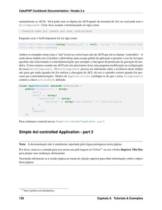 CakePHP Cookbook Documentation, Versão 2.x
manualmente os ACOs. Você pode criar os objetos do ACO apartir do terminal do Acl ou você pode usar o
AclComponent. Criar Acos usando o terminal pode ser algo como:
./Console/cake acl create aco root controllers
Enquanto usar o AclComponent irá ser algo como:
$this->Acl->Aco->create(array('parent_id' => null, 'alias' => 'controllers'));
$this->Acl->Aco->save();
Ambos os exemplos iriam criar a “raíz”(root) ou o nível mais alto do ACO que irá se chamar ‘controllers’. A
razão desse nódulo raiz é facilitar o allow/deny num escopo global da aplicação e permitir o uso do Acl para
questões não relacionadas à controladores/ações por exemplo a checagem de permissão de gravação de mo-
delos. Como estamos usando um ACO raíz nós precisamos fazer uma pequena modiﬁcação na conﬁguração
do nosso AuthComponent. O AuthComponent precisa ser informado sobre a existência deste nódulo
raíz para que então quando ele for realizar a checagem do ACL ele use o caminho correto quando for pro-
curar por controladores/ações. Dentro de AppController certiﬁque-se de que o array $components
contem a chave actionPath deﬁnida:
class AppController extends Controller {
public $components = array(
'Acl',
'Auth' => array(
'authorize' => array(
'Actions' => array('actionPath' => 'controllers')
)
),
'Session'
);
Para continuar o tutorial acesse Simple Acl controlled Application - part 2.
Simple Acl controlled Application - part 2
Nota: A documentação não é atualmente suportada pela lingua portuguesa nesta página.
Por favor, sinta-se a vontade para nos enviar um pull request no Github54 ou use o botão Improve This Doc
para propor suas mudanças diretamente.
Você pode referenciar-se à versão inglesa no menu de seleção superior para obter informações sobre o tópico
desta página.
54
https://github.com/cakephp/docs
130 Capítulo 9. Tutoriais & Exemplos
 