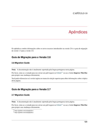 CAPÍTULO 10
Apêndices
Os apêndices contêm informações sobre os novos recursos introduzidos na versão 2.0 e o guia de migração
da versão 1.3 para a versão 2.0.
Guia de Migração para a Versão 2.8
2.8 Migration Guide
Nota: A documentação não é atualmente suportada pela lingua portuguesa nesta página.
Por favor, sinta-se a vontade para nos enviar um pull request no Github55 ou use o botão Improve This Doc
para propor suas mudanças diretamente.
Você pode referenciar-se à versão inglesa no menu de seleção superior para obter informações sobre o tópico
desta página.
Guia de Migração para a Versão 2.7
2.7 Migration Guide
Nota: A documentação não é atualmente suportada pela lingua portuguesa nesta página.
Por favor, sinta-se a vontade para nos enviar um pull request no Github56 ou use o botão Improve This Doc
para propor suas mudanças diretamente.
55
https://github.com/cakephp/docs
56
https://github.com/cakephp/docs
131
 