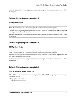 CakePHP Cookbook Documentation, Versão 2.x
Você pode referenciar-se à versão inglesa no menu de seleção superior para obter informações sobre o tópico
desta página.
Guia de Migração para a Versão 2.3
2.3 Migration Guide
Nota: A documentação não é atualmente suportada pela lingua portuguesa nesta página.
Por favor, sinta-se a vontade para nos enviar um pull request no Github60 ou use o botão Improve This Doc
para propor suas mudanças diretamente.
Você pode referenciar-se à versão inglesa no menu de seleção superior para obter informações sobre o tópico
desta página.
Guia de Migração para a Versão 2.2
2.2 Migration Guide
Nota: A documentação não é atualmente suportada pela lingua portuguesa nesta página.
Por favor, sinta-se a vontade para nos enviar um pull request no Github61 ou use o botão Improve This Doc
para propor suas mudanças diretamente.
Você pode referenciar-se à versão inglesa no menu de seleção superior para obter informações sobre o tópico
desta página.
Guia de Migração para a Versão 2.1
Guia de Migração para a Versão 2.1
O CakePHP 2.1 é um atualização totalmente compatível com API do 2.0. Esta página apresenta as mudanças
e melhorias feitas no 2.1.
60
https://github.com/cakephp/docs
61
https://github.com/cakephp/docs
Guia de Migração para a Versão 2.3 133
 