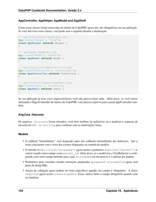 CakePHP Cookbook Documentation, Versão 2.x
AppController, AppHelper, AppModel and AppShell
Como essas classes foram removidas do núcleo do CakePHP, agora elas são obrigatórias em sua aplicação.
Se você não tiver essas classes, você pode usar o seguinte durante a atualização:
// app/View/Helper/AppHelper.php
App::uses('Helper', 'View');
class AppHelper extends Helper {
}
// app/Model/AppModel.php
App::uses('Model', 'Model');
class AppModel extends Model {
}
// app/Controller/AppController.php
App::uses('Controller', 'Controller');
class AppController extends Controller {
}
// app/Console/Command/AppShell.php
App::uses('Shell', 'Console');
class AppShell extends Shell {
}
Se sua aplicação já tiver esses arquivos/classes você não precisa fazer nada. Além disso, se você estiver
utilizando o PagesController do núcleo do CakePHP, você precisa copiá-lo para a pasta app/Controller tam-
bém.
Arquivos .htaccess
Os arquivos .htaccess foram alterados, você deve lembrar de atulizá-los ou a atualizar o esquema de
reescrita de URL re-writing para combinar com as atualizações feitas.
Models
• O callback‘‘beforeDelete‘‘ será disparado antes dos callbacks beforeDelete dos behaviors. Isto o
torna consistente com o resto dos eventos disparados na camada de modelo.
• O método Model::find('threaded') agora aceita o parâmetro $options['parent'] se
estiver usando outro campo como parent_id. Além disso, se o model tem o TreeBehavior e conﬁ-
gurado com outro campo deﬁnido para o pai, o threaded irá encontrá-lo e o utilizar por padrão.
• Parâmetros para consultas usando instruções preparadas (prepared statements) agora será
parte do dump SQL.
• Arrays de validação agora podem ser mais especíﬁcos quando um campo é obrigatório. A chave
required agora aceita create e update. Esses valores farão o campo obrigatório quando criar
ou atualizar.
134 Capítulo 10. Apêndices
 