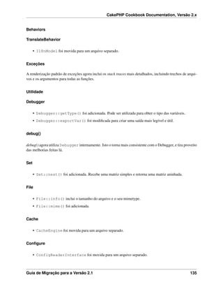 CakePHP Cookbook Documentation, Versão 2.x
Behaviors
TranslateBehavior
• I18nModel foi movida para um arquivo separado.
Exceções
A renderização padrão de exceções agora inclui os stack traces mais detalhados, incluindo trechos de arqui-
vos e os argumentos para todas as funções.
Utilidade
Debugger
• Debugger::getType() foi adicionada. Pode ser utilizada para obter o tipo das variáveis.
• Debugger::exportVar() foi modiﬁcada para criar uma saída mais legível e útil.
debug()
debug() agora utiliza Debugger internamente. Isto o torna mais consistente com o Debugger, e tira proveito
das melhorias feitas lá.
Set
• Set::nest() foi adicionada. Recebe uma matriz simples e retorna uma matriz aninhada.
File
• File::info() inclui o tamanho do arquivo e o seu mimetype.
• File::mime() foi adicionada.
Cache
• CacheEngine foi movida para um arquivo separado.
Conﬁgure
• ConfigReaderInterface foi movida para um arquivo separado.
Guia de Migração para a Versão 2.1 135
 