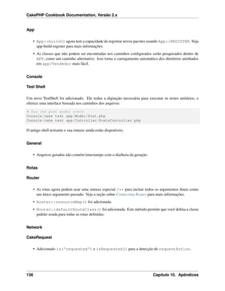 CakePHP Cookbook Documentation, Versão 2.x
App
• App::build() agora tem a capacidade de registrar novos pacotes usando App::REGISTER. Veja
app-build-register para mais informações.
• As classes que não podem ser encontradas nos caminhos conﬁgurados serão pesquisados dentro de
APP, como um caminho alternativo. Isso torna o carregamento automático dos diretórios aninhados
em app/Vendedor mais fácil.
Console
Test Shell
Um novo TestShell foi adicionado. Ele reduz a digitação necessária para executar os testes unitários, e
oferece uma interface baseada nos caminhos dos arquivos:
# Run the post model tests
Console/cake test app/Model/Post.php
Console/cake test app/Controller/PostsController.php
O antigo shell testsuite e sua sintaxe ainda estão disponíveis.
General
• Arquivos gerados não contém timestamps com o dia/hora da geração.
Rotas
Router
• As rotas agora podem usar uma sintaxe especial /** para incluir todos os argumentos ﬁnais como
um único argumento passado. Veja a seção sobre Connecting Routes para mais informações.
• Router::resourceMap() foi adicionada.
• Router::defaultRouteClass() foi adicionada. Este método permite que você deﬁna a classe
padrão usada para todas as rotas deﬁnidas.
Network
CakeRequest
• Adicionado is('requested') e isRequested() para a detecção de requestAction.
136 Capítulo 10. Apêndices
 
