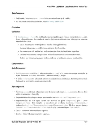CakePHP Cookbook Documentation, Versão 2.x
CakeResponse
• Adicionado CakeResponse::cookie() para a conﬁguração de cookies.
• Foi adicionada uma série de métodos para Fine tuning HTTP cache
Controller
Controller
• O Controller::$uses foi modiﬁcado, seu valor padrão agora é true em vez de false. Além
disso, valores diferentes são tratados de maneira ligeiramente diferente, mas irá comportar o mesmo
na maioria dos casos.
– true Irá carregar o modelo padrão e mesclar com AppController.
– Um array irá carregar os modelos e mesclar com AppController.
– An empty array will not load any models other than those declared in the base class.
– Um array vazio não vai carregar outros modelos que não os declarados na classe base.
– false não irá carregar qualquer modelo, e não vai se fundir com a classe base também.
Componentes
AuthComponent
• AuthComponent::allow() não aceita mais allow('*') como um curinga para todas as
ações. Basta usar allow(). Isso uniﬁca a API entre allow() e deny().
• A opção recursive foi adicionada a todos os adaptadores de autenticação. Permite controlar mais
facilmente as associações armazenados na sessão.
AclComponent
• AclComponent não mais inﬂexiona o nome da classe usada para Acl.classname. Em vez disso
utiliza o valor como é fornecido.
• Implementações do Acl agora devem ser colocadas em Controller/Component/Acl.
• Implementações do Acl agora devem ser movidas da pasta Component para a pasta
Component/Acl. Por exemplo: se sua classe Acl se chama CustomAclComponent, e
está em Controller/Component/CustomAclComponent.php. Ela deve ser movida para
Controller/Component/Acl/CustomAcl.php e renomeada para CustomAcl.
• DbAcl foi movida para um arquivo separado.
• IniAcl foi movida para um arquivo separado.
Guia de Migração para a Versão 2.1 137
 