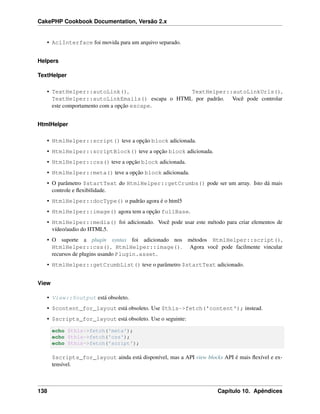 CakePHP Cookbook Documentation, Versão 2.x
• AclInterface foi movida para um arquivo separado.
Helpers
TextHelper
• TextHelper::autoLink(), TextHelper::autoLinkUrls(),
TextHelper::autoLinkEmails() escapa o HTML por padrão. Você pode controlar
este comportamento com a opção escape.
HtmlHelper
• HtmlHelper::script() teve a opção block adicionada.
• HtmlHelper::scriptBlock() teve a opção block adicionada.
• HtmlHelper::css() teve a opção block adicionada.
• HtmlHelper::meta() teve a opção block adicionada.
• O parâmetro $startText do HtmlHelper::getCrumbs() pode ser um array. Isto dá mais
controle e ﬂexibilidade.
• HtmlHelper::docType() o padrão agora é o html5
• HtmlHelper::image() agora tem a opção fullBase.
• HtmlHelper::media() foi adicionado. Você pode usar este método para criar elementos de
vídeo/audio do HTML5.
• O suporte a plugin syntax foi adicionado nos métodos HtmlHelper::script(),
HtmlHelper::css(), HtmlHelper::image(). Agora você pode facilmente vincular
recursos de plugins usando Plugin.asset.
• HtmlHelper::getCrumbList() teve o parâmetro $startText adicionado.
View
• View::$output está obsoleto.
• $content_for_layout está obsoleto. Use $this->fetch('content'); instead.
• $scripts_for_layout está obsoleto. Use o seguinte:
echo $this->fetch('meta');
echo $this->fetch('css');
echo $this->fetch('script');
$scripts_for_layout ainda está disponível, mas a API view blocks API é mais ﬂexível e ex-
tensível.
138 Capítulo 10. Apêndices
 