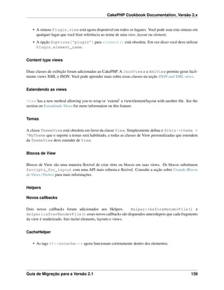 CakePHP Cookbook Documentation, Versão 2.x
• A sintaxe Plugin.view está agora disponível em todos os lugares. Você pode usar esta sintaxe em
qualquer lugar que você ﬁzer referência ao nome de uma view, layout ou element.
• A opção $options['plugin'] para element() está obsoleta. Em vez disso você deve utilizar
Plugin.element_name.
Content type views
Duas classes de exibição foram adicionadas ao CakePHP. A JsonView e a XmlView permite gerar facil-
mente views XML e JSON. Você pode aprender mais sobre essas classes na seção JSON and XML views.
Estendendo as views
View has a new method allowing you to wrap or ‘extend’ a view/element/layout with another ﬁle. See the
section on Estendendo Views for more information on this feature.
Temas
A classe ThemeView está obsoleta em favor da classe View. Simplesmente deﬁna o $this->theme =
'MyTheme que o suporte a temas será habilitado, e todas as classes de View personalizadas que estendem
da ThemeView deve estender de View.
Blocos de View
Blocos de View são uma maneira ﬂexível de criar slots ou blocos em suas views. Os blocos substituem
$scripts_for_layout com uma API mais robusta e ﬂexível. Consulte a seção sobre Usando Blocos
de Views (Visões) para mais informações.
Helpers
Novos callbacks
Dois novos callbacks foram adicionados aos Helpers. Helper::beforeRenderFile() e
Helper::afterRenderFile() esses novos callbacks são disparados antes/depois que cada fragmento
da view é renderizado. Isto inclui elements, layouts e views.
CacheHelper
• As tags <!--nocache--> agora funcionam corretamente dentro dos elementos.
Guia de Migração para a Versão 2.1 139
 