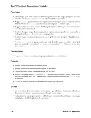 CakePHP Cookbook Documentation, Versão 2.x
FormHelper
• O FormHelper agora omite campos desabilitados a partir do hash dos campos protegidos. Isso torna
o trabalho com SecurityComponent e os inputs desabilitados mais fácil.
• A opção between quando utilizado em conjunto com os radio inputs, agora se comporta de forma
diferente. O valor do between agora é colocado entre a legenda e o primeiro input.
• A opção hiddenField dos campos checkbox pode agora ser deﬁnida para um valor especíﬁco,
como ‘N’ ao invés de apenas 0.
• O atributo for para campos datetime agora reﬂete o primeiro campo gerado. Isso pode resultar na
mudança do atributo for de acordo com os campo geradas.
• O atributo type para FormHelper::button() pode ser removido agora. O padrão ainda é
‘submit’.
• FormHelper::radio() agora permite que você desabilite todas as opções. Você pode
fazer isso deﬁnindo 'disabled' => true ou 'disabled' => 'disabled' no array
$attributes.
PaginatorHelper
• PaginatorHelper::numbers() agora possui a opção currentClass.
Testando
• Web test runner agora exibe a versão do PHPUnit.
• Web test runner agora mostra os testes da aplicação por padrão.
• Fixtures podem ser criados em datasources que não seja $test.
• Modelos carregados usando o ClassRegistry e usando outro datasource vai ter o nome de seu
datasource preﬁxado com test_ (por exemplo, o datasource master irá tentar usar test_master
no testsuite)
• Os casos de teste são gerados com os métodos de conﬁguração especíﬁcos.
Eventos
• Um novo sistema de eventos genérico foi construído e que substituiu a forma como callbacks são
disparados. Isso não deve representar qualquer alteração em seu código.
• Você pode enviar seus próprios eventos e callbacks para serem anexados, útil para a comunicação
entre plugins e fácil desacoplamento de suas classes.
140 Capítulo 10. Apêndices
 