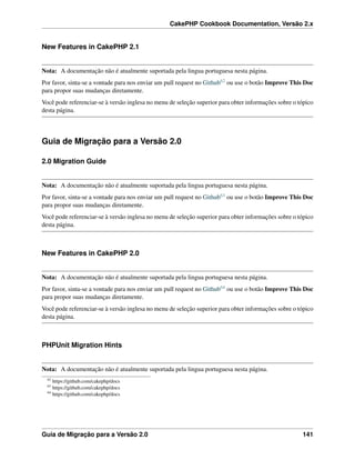 CakePHP Cookbook Documentation, Versão 2.x
New Features in CakePHP 2.1
Nota: A documentação não é atualmente suportada pela lingua portuguesa nesta página.
Por favor, sinta-se a vontade para nos enviar um pull request no Github62 ou use o botão Improve This Doc
para propor suas mudanças diretamente.
Você pode referenciar-se à versão inglesa no menu de seleção superior para obter informações sobre o tópico
desta página.
Guia de Migração para a Versão 2.0
2.0 Migration Guide
Nota: A documentação não é atualmente suportada pela lingua portuguesa nesta página.
Por favor, sinta-se a vontade para nos enviar um pull request no Github63 ou use o botão Improve This Doc
para propor suas mudanças diretamente.
Você pode referenciar-se à versão inglesa no menu de seleção superior para obter informações sobre o tópico
desta página.
New Features in CakePHP 2.0
Nota: A documentação não é atualmente suportada pela lingua portuguesa nesta página.
Por favor, sinta-se a vontade para nos enviar um pull request no Github64 ou use o botão Improve This Doc
para propor suas mudanças diretamente.
Você pode referenciar-se à versão inglesa no menu de seleção superior para obter informações sobre o tópico
desta página.
PHPUnit Migration Hints
Nota: A documentação não é atualmente suportada pela lingua portuguesa nesta página.
62
https://github.com/cakephp/docs
63
https://github.com/cakephp/docs
64
https://github.com/cakephp/docs
Guia de Migração para a Versão 2.0 141
 