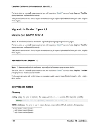 CakePHP Cookbook Documentation, Versão 2.x
Por favor, sinta-se a vontade para nos enviar um pull request no Github65 ou use o botão Improve This Doc
para propor suas mudanças diretamente.
Você pode referenciar-se à versão inglesa no menu de seleção superior para obter informações sobre o tópico
desta página.
Migrando da Versão 1.2 para 1.3
Migrating from CakePHP 1.2 to 1.3
Nota: A documentação não é atualmente suportada pela lingua portuguesa nesta página.
Por favor, sinta-se a vontade para nos enviar um pull request no Github66 ou use o botão Improve This Doc
para propor suas mudanças diretamente.
Você pode referenciar-se à versão inglesa no menu de seleção superior para obter informações sobre o tópico
desta página.
New features in CakePHP 1.3
Nota: A documentação não é atualmente suportada pela lingua portuguesa nesta página.
Por favor, sinta-se a vontade para nos enviar um pull request no Github67 ou use o botão Improve This Doc
para propor suas mudanças diretamente.
Você pode referenciar-se à versão inglesa no menu de seleção superior para obter informações sobre o tópico
desta página.
Informações Gerais
Glossary
routing array An array of attributes that are passed to Router::url(). They typically look like:
array('controller' => 'posts', 'action' => 'view', 5)
HTML attributes An array of key => values that are composed into HTML attributes. For example:
65
https://github.com/cakephp/docs
66
https://github.com/cakephp/docs
67
https://github.com/cakephp/docs
142 Capítulo 10. Apêndices
 