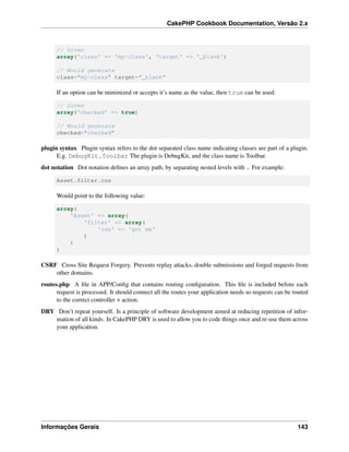 CakePHP Cookbook Documentation, Versão 2.x
// Given
array('class' => 'my-class', 'target' => '_blank')
// Would generate
class="my-class" target="_blank"
If an option can be minimized or accepts it’s name as the value, then true can be used:
// Given
array('checked' => true)
// Would generate
checked="checked"
plugin syntax Plugin syntax refers to the dot separated class name indicating classes are part of a plugin.
E.g. DebugKit.Toolbar The plugin is DebugKit, and the class name is Toolbar.
dot notation Dot notation deﬁnes an array path, by separating nested levels with . For example:
Asset.filter.css
Would point to the following value:
array(
'Asset' => array(
'filter' => array(
'css' => 'got me'
)
)
)
CSRF Cross Site Request Forgery. Prevents replay attacks, double submissions and forged requests from
other domains.
routes.php A ﬁle in APP/Conﬁg that contains routing conﬁguration. This ﬁle is included before each
request is processed. It should connect all the routes your application needs so requests can be routed
to the correct controller + action.
DRY Don’t repeat yourself. Is a principle of software development aimed at reducing repetition of infor-
mation of all kinds. In CakePHP DRY is used to allow you to code things once and re-use them across
your application.
Informações Gerais 143
 