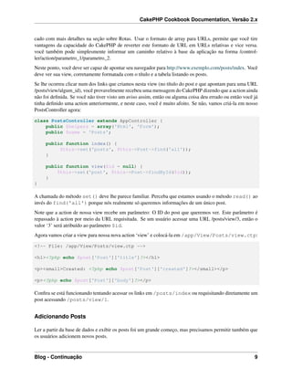 CakePHP Cookbook Documentation, Versão 2.x
cado com mais detalhes na seção sobre Rotas. Usar o formato de array para URLs, permite que você tire
vantagens da capacidade do CakePHP de reverter este formato de URL em URLs relativas e vice versa.
você também pode simplesmente informar um caminho relativo à base da aplicação na forma /control-
ler/action/parametro_1/parametro_2.
Neste ponto, você deve ser capaz de apontar seu navegador para http://www.exemplo.com/posts/index. Você
deve ver sua view, corretamente formatada com o título e a tabela listando os posts.
Se lhe ocorreu clicar num dos links que criamos nesta view (no título do post e que apontam para uma URL
/posts/view/algum_id), você provavelmente recebeu uma mensagem do CakePHP dizendo que a action ainda
não foi deﬁnida. Se você não tiver visto um aviso assim, então ou alguma coisa deu errado ou então você já
tinha deﬁnido uma action anteriormente, e neste caso, você é muito afoito. Se não, vamos criá-la em nosso
PostsController agora:
class PostsController extends AppController {
public $helpers = array('Html', 'Form');
public $name = 'Posts';
public function index() {
$this->set('posts', $this->Post->find('all'));
}
public function view($id = null) {
$this->set('post', $this->Post->findById($id));
}
}
A chamada do método set() deve lhe parece familiar. Perceba que estamos usando o método read() ao
invés do find('all') porque nós realmente só queremos informações de um único post.
Note que a action de nossa view recebe um parâmetro: O ID do post que queremos ver. Este parâmetro é
repassado à action por meio da URL requisitada. Se um usuário acessar uma URL /posts/view/3, então o
valor ‘3’ será atribuído ao parâmetro $id.
Agora vamos criar a view para nossa nova action ‘view’ e colocá-la em /app/View/Posts/view.ctp:
<!-- File: /app/View/Posts/view.ctp -->
<h1><?php echo $post['Post']['title']?></h1>
<p><small>Created: <?php echo $post['Post']['created']?></small></p>
<p><?php echo $post['Post']['body']?></p>
Conﬁra se está funcionando tentando acessar os links em /posts/index ou requisitando diretamente um
post acessando /posts/view/1.
Adicionando Posts
Ler a partir da base de dados e exibir os posts foi um grande começo, mas precisamos permitir também que
os usuários adicionem novos posts.
Blog - Continuação 9
 