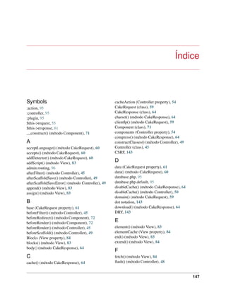 Índice
Symbols
:action, 95
:controller, 95
:plugin, 95
$this->request, 55
$this->response, 61
__construct() (método Component), 71
A
acceptLanguage() (método CakeRequest), 60
accepts() (método CakeRequest), 60
addDetector() (método CakeRequest), 60
addScript() (método View), 83
admin routing, 96
afterFilter() (método Controller), 45
afterScaffoldSave() (método Controller), 49
afterScaffoldSaveError() (método Controller), 49
append() (método View), 83
assign() (método View), 83
B
base (CakeRequest property), 61
beforeFilter() (método Controller), 45
beforeRedirect() (método Component), 72
beforeRender() (método Component), 72
beforeRender() (método Controller), 45
beforeScaffold() (método Controller), 49
Blocks (View property), 84
blocks() (método View), 83
body() (método CakeResponse), 64
C
cache() (método CakeResponse), 64
cacheAction (Controller property), 54
CakeRequest (class), 59
CakeResponse (class), 64
charset() (método CakeResponse), 64
clientIp() (método CakeRequest), 59
Component (class), 71
components (Controller property), 54
compress() (método CakeResponse), 64
constructClasses() (método Controller), 49
Controller (class), 45
CSRF, 143
D
data (CakeRequest property), 61
data() (método CakeRequest), 60
database.php, 95
database.php.default, 95
disableCache() (método CakeResponse), 64
disableCache() (método Controller), 50
domain() (método CakeRequest), 59
dot notation, 143
download() (método CakeResponse), 64
DRY, 143
E
element() (método View), 83
elementCache (View property), 84
end() (método View), 83
extend() (método View), 84
F
fetch() (método View), 84
ﬂash() (método Controller), 48
147
 