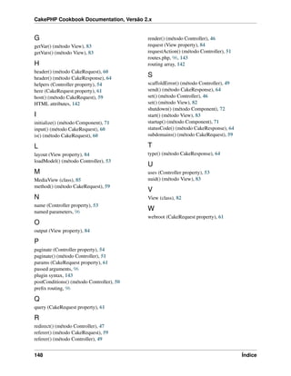 CakePHP Cookbook Documentation, Versão 2.x
G
getVar() (método View), 83
getVars() (método View), 83
H
header() (método CakeRequest), 60
header() (método CakeResponse), 64
helpers (Controller property), 54
here (CakeRequest property), 61
host() (método CakeRequest), 59
HTML attributes, 142
I
initialize() (método Component), 71
input() (método CakeRequest), 60
is() (método CakeRequest), 60
L
layout (View property), 84
loadModel() (método Controller), 53
M
MediaView (class), 85
method() (método CakeRequest), 59
N
name (Controller property), 53
named parameters, 96
O
output (View property), 84
P
paginate (Controller property), 54
paginate() (método Controller), 51
params (CakeRequest property), 61
passed arguments, 96
plugin syntax, 143
postConditions() (método Controller), 50
preﬁx routing, 96
Q
query (CakeRequest property), 61
R
redirect() (método Controller), 47
referer() (método CakeRequest), 59
referer() (método Controller), 49
render() (método Controller), 46
request (View property), 84
requestAction() (método Controller), 51
routes.php, 96, 143
routing array, 142
S
scaffoldError() (método Controller), 49
send() (método CakeResponse), 64
set() (método Controller), 46
set() (método View), 82
shutdown() (método Component), 72
start() (método View), 83
startup() (método Component), 71
statusCode() (método CakeResponse), 64
subdomains() (método CakeRequest), 59
T
type() (método CakeResponse), 64
U
uses (Controller property), 53
uuid() (método View), 83
V
View (class), 82
W
webroot (CakeRequest property), 61
148 Índice
 