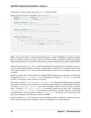 CakePHP Cookbook Documentation, Versão 2.x
Primeiramente, comece criando uma action add() no PostsController:
class PostsController extends AppController {
public $helpers = array('Html', 'Form', 'Flash');
public $components = array('Flash');
public function index() {
$this->set('posts', $this->Post->find('all'));
}
public function view($id) {
$this->set('post', $this->Post->findById($id));
}
public function add() {
if ($this->request->is('post')) {
if ($this->Post->save($this->request->data)) {
$this->Flash->success('Your post has been saved.');
$this->redirect(array('action' => 'index'));
}
}
}
}
Nota: Você precisa incluir o componente FlashComponent e o helper FlashHelper em qualquer controller
que você manipula variáveis de sessão. Neste caso, incluímos apenas o componente porque ele carrega o
helper automaticamente. Se você sempre utiliza sessões, inclua o componente no seu arquivo AppController.
Aqui está o que a action add() faz: se o método da requisição feita pelo cliente for do tipo post, ou seja, se
ele enviou dados pelo formulário, tenta salvar os dados usando o model Post. Se, por alguma razão ele não
salvar, apenas renderize a view. Isto nos dá uma oportunidade de mostrar erros de validação e outros avisos
ao usuário.
Quando um usuário utiliza um formulário para submeter (POSTar) dados para sua aplicação, esta informação
ﬁca disponível em $this->request->data.Você pode usar as funções pr() ou debug() para exibir
os dados se você quiser conferir como eles se parecem.
Nós usamos o método FlashComponent::success() do componente FlashComponent para deﬁnir
uma variável de sessão com uma mensagem a ser exibida na página depois de ser redirecionada. No layout,
nós temos FlashHelper::render() que exibe a mensagem e limpa a variável de sessão correspon-
dente. O método Controller::redirect do controller redireciona para outra URL. O parâmetro
array('action' => 'index') é convertido para a URL /posts, em outras palavras, a action index
do controller posts. Você pode conferir a função Router::url() na API para ver os formatos que você
pode usar ao especiﬁcar uma URL para actions do CakePHP.
Chamar o método save() irá veriﬁcar por erros de validação e abortar o salvamento se algum erro ocorrer.
Vamos falar mais sobre erros de validação e sobre como manipulá-los nas seções seguintes.
10 Capítulo 1. Primeiros Passos
 