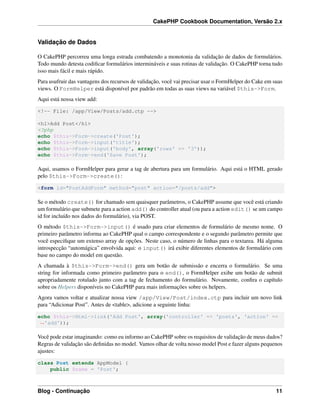 CakePHP Cookbook Documentation, Versão 2.x
Validação de Dados
O CakePHP percorreu uma longa estrada combatendo a monotonia da validação de dados de formulários.
Todo mundo detesta codiﬁcar formulários intermináveis e suas rotinas de validação. O CakePHP torna tudo
isso mais fácil e mais rápido.
Para usufruir das vantagens dos recursos de validação, você vai precisar usar o FormHelper do Cake em suas
views. O FormHelper está disponível por padrão em todas as suas views na variável $this->Form.
Aqui está nossa view add:
<!-- File: /app/View/Posts/add.ctp -->
<h1>Add Post</h1>
<?php
echo $this->Form->create('Post');
echo $this->Form->input('title');
echo $this->Form->input('body', array('rows' => '3'));
echo $this->Form->end('Save Post');
Aqui, usamos o FormHelper para gerar a tag de abertura para um formulário. Aqui está o HTML gerado
pelo $this->Form->create():
<form id="PostAddForm" method="post" action="/posts/add">
Se o método create() for chamado sem quaisquer parâmetros, o CakePHP assume que você está criando
um formulário que submete para a action add() do controller atual (ou para a action edit() se um campo
id for incluído nos dados do formulário), via POST.
O método $this->Form->input() é usado para criar elementos de formulário de mesmo nome. O
primeiro parâmetro informa ao CakePHP qual o campo correspondente e o segundo parâmetro permite que
você especiﬁque um extenso array de opções. Neste caso, o número de linhas para o textarea. Há alguma
introspecção “automágica” envolvida aqui: o input() irá exibir diferentes elementos de formulário com
base no campo do model em questão.
A chamada à $this->Form->end() gera um botão de submissão e encerra o formulário. Se uma
string for informada como primeiro parâmetro para o end(), o FormHelper exibe um botão de submit
apropriadamente rotulado junto com a tag de fechamento do formulário. Novamente, conﬁra o capítulo
sobre os Helpers disponíveis no CakePHP para mais informações sobre os helpers.
Agora vamos voltar e atualizar nossa view /app/View/Post/index.ctp para incluir um novo link
para “Adicionar Post”. Antes de <table>, adicione a seguinte linha:
echo $this->Html->link('Add Post', array('controller' => 'posts', 'action' =>
˓→'add'));
Você pode estar imaginando: como eu informo ao CakePHP sobre os requisitos de validação de meus dados?
Regras de validação são deﬁnidas no model. Vamos olhar de volta nosso model Post e fazer alguns pequenos
ajustes:
class Post extends AppModel {
public $name = 'Post';
Blog - Continuação 11
 