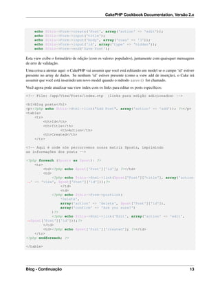 CakePHP Cookbook Documentation, Versão 2.x
echo $this->Form->create('Post', array('action' => 'edit'));
echo $this->Form->input('title');
echo $this->Form->input('body', array('rows' => '3'));
echo $this->Form->input('id', array('type' => 'hidden'));
echo $this->Form->end('Save Post');
Esta view exibe o formulário de edição (com os valores populados), juntamente com quaisquer mensagens
de erro de validação.
Uma coisa a atentar aqui: o CakePHP vai assumir que você está editando um model se o campo ‘id’ estiver
presente no array de dados. Se nenhum ‘id’ estiver presente (como a view add de inserção), o Cake irá
assumir que você está inserindo um novo model quando o método save() for chamado.
Você agora pode atualizar sua view index com os links para editar os posts especíﬁcos:
<!-- File: /app/View/Posts/index.ctp (links para edição adicionados) -->
<h1>Blog posts</h1>
<p><?php echo $this->Html->link("Add Post", array('action' => 'add')); ?></p>
<table>
<tr>
<th>Id</th>
<th>Title</th>
<th>Action</th>
<th>Created</th>
</tr>
<!-- Aqui é onde nós percorremos nossa matriz $posts, imprimindo
as informações dos posts -->
<?php foreach ($posts as $post): ?>
<tr>
<td><?php echo $post['Post']['id']; ?></td>
<td>
<?php echo $this->Html->link($post['Post']['title'], array('action
˓→' => 'view', $post['Post']['id']));?>
</td>
<td>
<?php echo $this->Form->postLink(
'Delete',
array('action' => 'delete', $post['Post']['id']),
array('confirm' => 'Are you sure?')
)?>
<?php echo $this->Html->link('Edit', array('action' => 'edit',
˓→$post['Post']['id']));?>
</td>
<td><?php echo $post['Post']['created']; ?></td>
</tr>
<?php endforeach; ?>
</table>
Blog - Continuação 13
 