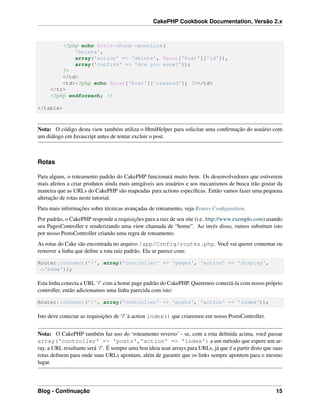 CakePHP Cookbook Documentation, Versão 2.x
<?php echo $this->Form->postLink(
'Delete',
array('action' => 'delete', $post['Post']['id']),
array('confirm' => 'Are you sure?'));
?>
</td>
<td><?php echo $post['Post']['created']; ?></td>
</tr>
<?php endforeach; ?>
</table>
Nota: O código desta view também utiliza o HtmlHelper para solicitar uma conﬁrmação do usuário com
um diálogo em Javascript antes de tentar excluir o post.
Rotas
Para alguns, o roteamento padrão do CakePHP funcionará muito bem. Os desenvolvedores que estiverem
mais afeitos a criar produtos ainda mais amigáveis aos usuários e aos mecanismos de busca irão gostar da
maneira que as URLs do CakePHP são mapeadas para actions especíﬁcas. Então vamos fazer uma pequena
alteração de rotas neste tutorial.
Para mais informações sobre técnicas avançadas de roteamento, veja Routes Conﬁguration.
Por padrão, o CakePHP responde a requisições para a raiz de seu site (i.e. http://www.exemplo.com) usando
seu PagesController e renderizando uma view chamada de “home”. Ao invés disso, vamos substituir isto
por nosso PostsController criando uma regra de roteamento.
As rotas do Cake são encontrada no arquivo /app/Config/routes.php. Você vai querer comentar ou
remover a linha que deﬁne a rota raiz padrão. Ela se parece com:
Router::connect('/', array('controller' => 'pages', 'action' => 'display',
˓→'home'));
Esta linha conecta a URL ‘/’ com a home page padrão do CakePHP. Queremos conectá-la com nosso próprio
controller, então adicionamos uma linha parecida com isto:
Router::connect('/', array('controller' => 'posts', 'action' => 'index'));
Isto deve conectar as requisições de ‘/’ à action index() que criaremos em nosso PostsController.
Nota: O CakePHP também faz uso do ‘roteamento reverso’ - se, com a rota deﬁnida acima, você passar
array('controller' => 'posts','action' => 'index') a um método que espere um ar-
ray, a URL resultante será ‘/’. É sempre uma boa ideia usar arrays para URLs, já que é a partir disto que suas
rotas deﬁnem para onde suas URLs apontam, além de garantir que os links sempre apontem para o mesmo
lugar.
Blog - Continuação 15
 