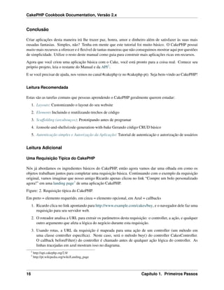 CakePHP Cookbook Documentation, Versão 2.x
Conclusão
Criar aplicações desta maneira irá lhe trazer paz, honra, amor e dinheiro além de satisfazer às suas mais
ousadas fantasias. Simples, não? Tenha em mente que este tutorial foi muito básico. O CakePHP possui
muito mais recursos a oferecer e é ﬂexível de tantas maneiras que não conseguimos mostrar aqui por questões
de simplicidade. Utilize o resto deste manual como guia para construir mais aplicações ricas em recursos.
Agora que você criou uma aplicação básica com o Cake, você está pronto para a coisa real. Comece seu
próprio projeto, leia o restante do Manual e da API2.
E se você precisar de ajuda, nos vemos no canal #cakephp (e no #cakephp-pt). Seja bem-vindo ao CakePHP!
Leitura Recomendada
Estas são as tarefas comuns que pessoas aprendendo o CakePHP geralmente querem estudar:
1. Layouts: Customizando o layout do seu website
2. Elements Incluindo e reutilizando trechos de código
3. Scaffolding (arcabouços): Prototipando antes de programar
4. /console-and-shells/code-generation-with-bake Gerando código CRUD básico
5. Autenticação simples e Autorização da Aplicação: Tutorial de autenticação e autorização de usuários
Leitura Adicional
Uma Requisição Típica do CakePHP
Nós já abordamos os ingredientes básicos do CakePHP, então agora vamos dar uma olhada em como os
objetos trabalham juntos para completar uma requisição básica. Continuando com o exemplo da requisição
original, vamos imaginar que nosso amigo Ricardo apenas clicou no link “Compre um bolo personalizado
agora!” em uma landing page3 de uma aplicação CakePHP.
Figure: 2. Requisição típica do CakePHP.
Em preto = elemento requerido, em cinza = elemento opcional, em Azul = callbacks
1. Ricardo clica no link apontando para http://www.example.com/cakes/buy, e o navegador dele faz uma
requisição para seu servidor web.
2. O roteador analisa a URL para extrair os parâmetros desta requisição: o controller, a ação, e qualquer
outro argumento que afeta a lógica do negócio durante esta requisição.
3. Usando rotas, a URL da requisição é mapeada para uma ação de um controller (um método em
uma classe controller especíﬁca). Neste caso, será o método buy() do controller CakesController.
O callback beforeFilter() do controller é chamado antes de qualquer ação lógica do controller. As
linhas tracejadas em azul mostram isso no diagrama.
2
http://api.cakephp.org/2.8/
3
http://pt.wikipedia.org/wiki/Landing_page
16 Capítulo 1. Primeiros Passos
 