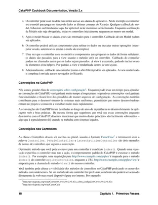 CakePHP Cookbook Documentation, Versão 2.x
4. O controller pode usar models para obter acesso aos dados do aplicativo. Neste exemplo o controller
usa o model para pegar no banco de dados as últimas compras do Ricardo. Qualquer callback do mo-
del, behaviors ou DataSources que for aplicável neste momento, será chamado. Enquanto a utilização
de Models não seja obrigatória, todas os controllers inicialmente requerem ao menos um model.
5. Após o model buscar os dados, estes são retornados para o controller. Callbacks de um Model podem
ser aplicados.
6. O controller poderá utilizar componentes para reﬁnar os dados ou executar outras operações (mani-
pular sessão, autenticar ou enviar e-mails são exemplos)
7. Uma vez que o controller usou os models e componentes para preparar os dados de forma suﬁciente,
os dados são passados para a view usando o método set() do controller. Callbacks do controller
podem ser chamados antes que os dados sejam passados. A view é executada, podendo incluir o uso
de elementos e/ou helpers. Por padrão, a view é renderizada dentro de um layout.
8. Adicionalmente, callbacks do controller (como o afterFilter) podem ser aplicados. A view renderizada
e completa é enviada para o navegador do Ricardo.
Convenções no CakePHP
Nós somos grandes fãns de convenções sobre conﬁguração4. Enquanto pode levar um tempo para aprender
as convenções do CakePHP, você ganhará muito tempo a longo prazo: seguindo as convenções você ganhará
funcionalidades e ﬁcará livre dos pesadelos de manter arquivos de conﬁguração. As convenções também
contribuem para o desenvolvimento de sistemas mais uniformes, permitindo que outros desenvolvedores
entrem no projeto e comecem a trabalhar muito mais rapidamente.
As convenções do CakePHP foram destiladas ao longo de anos de experiência no desenvolvimento de apli-
cações web e boas práticas. Da mesma forma que sugerimos que você use essas convenções enquanto
desenvolve com o CakePHP, devemos mencionar que muitos destes princípios são facilmente sobrescritos –
algo que é especialmente útil quando se trabalha com sistemas legados.
Convenções nos Controllers
As classes Controllers devem ser escritas no plural, usando o formato CamelCase5 e terminarem com a
palavra Controller. PeopleController e LatestArticlesController são dois exemplos
de nomes de controllers que seguem a convenção.
O primeiro método que você pode escrever para um controller é o método index(). Quando uma requi-
sição especiﬁca o controller mas não a ação, o comportamento padrão do CakePHP é executar o método
index(). Por exemplo, uma requisição para http://www.example.com/apples/ é mapeada para o método
index() do controller ApplesController, enquanto a URL http://www.example.com/apples/view/ é
mapeada para a chamada do método view() do mesmo controller.
Você também pode alterar a visibilidade dos métodos de controllers no CakePHP preﬁxando os nome dos
métodos com underscores. Se um método de um controller for preﬁxado, o método não poderá ser acessado
diretamente da web mas estará disponível para uso interno. Por exemplo:
4
http://pt.wikipedia.org/wiki/Conven%C3%A7%C3%A3o_sobre_conﬁgura%C3%A7%C3%A3o
5
http://pt.wikipedia.org/wiki/CamelCase
18 Capítulo 1. Primeiros Passos
 