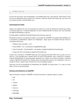 CakePHP Cookbook Documentation, Versão 2.x
PRIMARY KEY(id)
);
Ao invés de usar chaves auto incrementadas, você também pode usar o tipo char(36). Desta forma o Cake
irá usar um identiﬁcador único (uuid) de 36 caracteres criado por String::uuid sempre que você salvar um
novo registro usando o método Model::save.
Convenções de Views
Arquivos de templates de views são nomeados de acordo com o nome do método do controller que exibem
no formato underscore. O método getReady() da classe PeopleController irá utilizar uma view localizada
em /app/View/People/get_ready.ctp.
O molde padrão é /app/View/Controller/underscored_function_name.ctp.
Nomeando as partes de sua aplicação usando as convenções do CakePHP, você ganha funcionalidades sem
os incômodos e problemáticos arquivos de conﬁguração. Segue agora um exemplo ﬁnal que mostra as
convenções todas juntas.
• Tabela do banco de dados: “cars”
• Classe Model: “Car”, encontrada em /app/Model/Car.php
• Classe Controller: “CarsController”, encontrada em /app/Controller/CarsController.php
• Arquivo de View encontrada em /app/View/Cars/index.ctp
Usando estas convenções o CakePHP saberá que uma requisição feita pela URL http://example.com/cars/
refere-se a uma chamada para o método index() da classe CarsController, onde o model Car é automati-
camente disponibilizado (e automaticamente amarrado com a tabela cars no banco de dados) e renderiza
o arquivo /app/View/Cars/index.ctp. Nenhum destes relacionamentos precisou ser conﬁgurado, a não ser a
criação de classes e arquivos que você precisaria criar de qualquer maneira.
Agora que você já foi introduzido aos fundamentos do CakePHP, você pode tentar o Blog para ver como
todas as coisas se encaixam juntas.
Estrutura de Diretórios no CakePHP
Após ter baixado e extraído o CakePHP, você deverá encontrar os seguintes arquivos e pastas:
• app
• lib
• vendors
• plugins
• .htaccess
• index.php
• README
Blog - Continuação 21
 