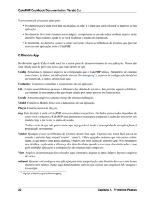 CakePHP Cookbook Documentation, Versão 2.x
Você encontrará três pastas principais:
• No diretório app é onde você fará sua mágica, ou seja: é o lugar que você colocará os arquivos de sua
aplicação.
• No diretório lib é onde fazemos nossa mágica. comprometa-se em não editar nenhum arquivo deste
diretório. Não podemos ajudá-lo se você modiﬁcar o núcleo do framework.
• E ﬁnalmente, no diretório vendors é onde você pode colocar as bibliotecas de terceiros que precisar
usar em suas aplicações com o CakePHP.
O Diretório App
No diretório app do Cake é onde você faz a maior parte do desenvolvimento de sua aplicação. Vamos dar
uma olhada mais de perto nas pastas que estão dentro de app.
Conﬁg Armazena os (poucos) arquivos de conﬁguração que o CakePHP utiliza. Parâmetros de conexão
com o banco de dados, inicialização do sistema (Bootstrapping8), arquivos de conﬁguração do núcleo
do framework, e outros, devem ﬁcar aqui.
Controller Contém os controllers e componentes da sua aplicação.
Lib Contém suas bibliotecas pessoais e diferentes das obtidas de terceiros. Isto permite separar as bibliote-
cas internas de sua empresa das que foram criadas por outras pessoas ou fornecedores.
Locale Armazena arquivos contendo strings de internacionalização.
Model Contém os Models, behaviors e datasources de sua aplicação.
Plugin Contém pacotes de plugins.
tmp Este diretório é onde o CakePHP armazena dados temporários. Os dados armazenados dependem de
como você conﬁgurou o CakePHP mas geralmente é usada para armazenar o cache das descrições dos
models, logs e por vezes os dados de sessão.
Tenha certeza de que esta pasta exista e que seja gravável, senão o desempenho de sua aplicação será
prejudicado severamente.
Vendor Qualquer classe ou biblioteca de terceiros devem ﬁcar aqui. Fazendo isto, torna fácil acessá-las
usando o método App::import(‘vendor’, ‘name’). Olhos aguçados notaram que isto parece redun-
dante, já que temos outra pasta chamada vendors, um nível acima do diretório app. Nós entraremos
nos detalhes, explicando a diferença dos dois diretórios quando estivermos discutindo sobre como
gerir múltiplas aplicações e conﬁgurações de sistemas mais complexos.
View Arquivos de apresentação são colocados aqui: elementos, páginas de erros, helpers, layouts e arquivos
de views.
webroot Quando você conﬁgurar sua aplicação para rodar em produção, este diretório deve ser a raiz do seu
diretório web público. Pastas aqui dentro também servem para colocar seus arquivos CSS, imagens e
Javascripts.
8
http://pt.wikipedia.org/wiki/Bootstrapping
22 Capítulo 1. Primeiros Passos
 