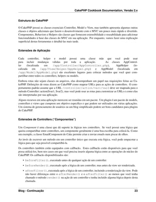 CakePHP Cookbook Documentation, Versão 2.x
Estrutura do CakePHP
O CakePHP possui as classes essenciais Controller, Model e View, mas também apresenta algumas outras
classes e objetos adicionais que fazem o desenvolvimento com o MVC um pouco mais rápido e divertido.
Componentes, Behaviors e Helpers são classes que fornecem extensibilidade e reusabilidade para adicionar
funcionalidades à base das classes do MVC em sua aplicação. Por enquanto, vamos fazer uma explicação
superﬁcial destas ferramentas e detalhá-las mais tarde.
Extensões de Aplicação
Cada controller, helper e model possui uma classe mãe que você pode usar
para incluir mudanças válidas por toda a aplicação. As classes AppControl-
ler (localizada em /app/Controller/AppController.php), AppHelper (lo-
calizada em /app/View/Helper/AppHelper.php) e AppModel (localizada em
/app/Model/AppModel.php) são excelentes lugares para colocar métodos que você quer com-
partilhar entre todos os controllers, helpers ou models.
Embora rotas não sejam classes ou arquivos, elas desempenham um papel nas requisições feitas ao Ca-
kePHP. Deﬁnições de rotas dizem ao CakePHP como mapear URLs para as ações de controllers. O com-
portamento padrão assume que a URL /controller/action/var1/var2 deve ser mapeada para o
método Controller::action($var1, $var2), mas você pode usar as rotas para customizar as URLs e como elas
são interpretadas por sua aplicação.
Alguns recursos em uma aplicação merecem ser reunidas em um pacote. Um plugin é um pacote de models,
controllers e views que cumprem um objetivo especíﬁco e que podem ser utilizados em várias aplicações.
Um sistema de gerenciamento de usuários ou um blog simpliﬁcado podem ser bons candidatos para plugins
do CakePHP.
Extensões de Controllers (“Componentes”)
Um Component é uma classe que dá suporte às lógicas nos controllers. Se você possui uma lógica que
queira compartilhar entre controllers, um componente geralmente é uma boa escolha para colocá-la. Como
um exemplo, a classe EmailComponent do Cake permite criar e enviar emails num piscar de olhos.
Ao invés de escrever um método em um controller único que executa esta lógica, você pode empacotar a
lógica para que seja possível compartilhá-la.
Os controllers também estão equipados com callbacks. Estes callbacks estão disponíveis para que você
possa utilizá-los, bem nos casos em que você precisa inserir alguma lógica entre as operações do núcleo do
CakePHP. Os callbacks disponibilizados são:
• beforeFilter(), executado antes de qualquer ação de um controller.
• beforeRender(), executado após a lógica de um controller, mas antes da view ser renderizada.
• afterFilter(), executada após a lógica de um controller, incluindo a renderização da view. Pode
não haver diferenças entre o afterRender() e o afterFilter() ao menos que você tenha
chamado o método render() na ação de um controller e tenha incluído alguma lógica depois desta
chamada.
Blog - Continuação 23
 