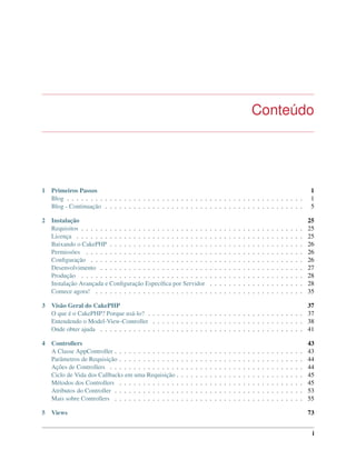 Conteúdo
1 Primeiros Passos 1
Blog . . . . . . . . . . . . . . . . . . . . . . . . . . . . . . . . . . . . . . . . . . . . . . . . . . 1
Blog - Continuação . . . . . . . . . . . . . . . . . . . . . . . . . . . . . . . . . . . . . . . . . . 5
2 Instalação 25
Requisitos . . . . . . . . . . . . . . . . . . . . . . . . . . . . . . . . . . . . . . . . . . . . . . . 25
Licença . . . . . . . . . . . . . . . . . . . . . . . . . . . . . . . . . . . . . . . . . . . . . . . . 25
Baixando o CakePHP . . . . . . . . . . . . . . . . . . . . . . . . . . . . . . . . . . . . . . . . . 26
Permissões . . . . . . . . . . . . . . . . . . . . . . . . . . . . . . . . . . . . . . . . . . . . . . 26
Conﬁguração . . . . . . . . . . . . . . . . . . . . . . . . . . . . . . . . . . . . . . . . . . . . . 26
Desenvolvimento . . . . . . . . . . . . . . . . . . . . . . . . . . . . . . . . . . . . . . . . . . . 27
Produção . . . . . . . . . . . . . . . . . . . . . . . . . . . . . . . . . . . . . . . . . . . . . . . 28
Instalação Avançada e Conﬁguração Especíﬁca por Servidor . . . . . . . . . . . . . . . . . . . . 28
Comece agora! . . . . . . . . . . . . . . . . . . . . . . . . . . . . . . . . . . . . . . . . . . . . 35
3 Visão Geral do CakePHP 37
O que é o CakePHP? Porque usá-lo? . . . . . . . . . . . . . . . . . . . . . . . . . . . . . . . . . 37
Entendendo o Model-View-Controller . . . . . . . . . . . . . . . . . . . . . . . . . . . . . . . . 38
Onde obter ajuda . . . . . . . . . . . . . . . . . . . . . . . . . . . . . . . . . . . . . . . . . . . 41
4 Controllers 43
A Classe AppController . . . . . . . . . . . . . . . . . . . . . . . . . . . . . . . . . . . . . . . . 43
Parâmetros de Requisição . . . . . . . . . . . . . . . . . . . . . . . . . . . . . . . . . . . . . . . 44
Ações de Controllers . . . . . . . . . . . . . . . . . . . . . . . . . . . . . . . . . . . . . . . . . 44
Ciclo de Vida dos Callbacks em uma Requisição . . . . . . . . . . . . . . . . . . . . . . . . . . . 45
Métodos dos Controllers . . . . . . . . . . . . . . . . . . . . . . . . . . . . . . . . . . . . . . . 45
Atributos do Controller . . . . . . . . . . . . . . . . . . . . . . . . . . . . . . . . . . . . . . . . 53
Mais sobre Controllers . . . . . . . . . . . . . . . . . . . . . . . . . . . . . . . . . . . . . . . . 55
5 Views 73
i
 
