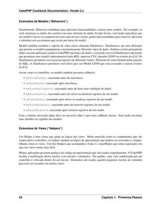 CakePHP Cookbook Documentation, Versão 2.x
Extensões de Models (“Behaviors”)
Similarmente, Behaviors trabalham para adicionar funcionalidades comuns entre models. Por exemplo, se
você armazena os dados dos usuários em uma estrutura de dados do tipo árvore, você pode especiﬁcar que
seu model Usuario se comporta tal como uma árvore e assim, ganha funcionalidades para remover, adicionar
e substituir nós na estrutura que existe por baixo do model.
Models também recebem o suporte de outra classe chamada DataSource. DataSources são uma abstração
que permite os models manipularem consistentemente diferentes tipos de dados. Embora a fonte principal de
dados em uma aplicação usando o CakePHP seja banco de dados, você pode escrever DataSources adicionais
que permitem seus models representarem feeds RSS, arquivos CSV, entradas LDAP ou eventos do iCal. Os
DataSources permitem você associar registros de diferentes fontes: Diferente de estar limitado pelas junções
do SQL, os DataSources permitem você dizer para seu Model LDAP que está associado à muitos eventos
do iCal.
Assim como os controllers, os models também possuem callbacks:
• beforeFind(), executado antes de uma busca.
• afterFind(), executado após uma busca.
• beforeValidate(), executado antes de fazer uma validação de dados.
• beforeSave(), executado antes de salvar ou atualizar registros de um model.
• afterSave(), executado após salvar ou atualizar registros de um model.
• beforeDelete(), executado antes de remover registros de um model.
• afterDelete(), executado após remover registros de um model.
Com a mínima descrição dada, deve ser possível saber o que estes callbacks fazem. Você pode encontrar
mais detalhes no capítulo dos models.
Extensões de Views (“Helpers”)
Um Helper é uma classe que ajuda na lógica das views. Muito parecido como os componentes que são
usados pelos controllers, os helpers ajudam na lógica de apresentação que podem ser acessadas e compar-
tilhadas entre as views. Um dos Helpers que acompanha o Cake é o AjaxHelper que torna requisições em
ajax nas views muito mais fácil.
Muitas aplicações possuem pedaços de código de apresentação que são usados repetidamente. O CakePHP
facilita a reutilização destes trechos com layouts e elementos. Por padrão, cada view renderizada por um
controller é colocada dentro de um layout. Elementos são usados quando pequenos trechos de conteúdo
precisam ser reusados em muitas views.
24 Capítulo 1. Primeiros Passos
 