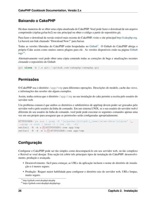 CakePHP Cookbook Documentation, Versão 2.x
Baixando o CakePHP
Há duas maneiras de se obter uma cópia atualizada do CakePHP. Você pode fazer o download de um arquivo
comprimido (zip/tar.gz/tar.bz2) no site principal ou obter o código a partir do repositório git.
Para fazer o download da versão estável mais recente do CakePHP, visite o site principal http://cakephp.org.
Lá haverá um link chamado “Download Now!” para baixar.
Todas as versões liberadas do CakePHP estão hospedadas no Github9. O Github do CakePHP abriga o
próprio Cake assim como muitos outros plugins para ele. As versões disponíveis estão na página Github
tags10.
Alternativamente você pode obter uma cópia contendo todas as correções de bugs e atualizações recentes
clonando o repositório do Github:
git clone -b 2.x git://github.com/cakephp/cakephp.git
Permissões
O CakePHP usa o diretório /app/tmp para diferentes operações. Descrições do modelo, cache das views,
e informações das sessões são alguns exemplos.
Assim, tenha certeza que o diretório /app/tmp na sua instalação do cake permite a escrita pelo usuário do
servidor web.
Um problema comum é que ambos os diretórios e subdiretórios de app/tmp devem poder ser gravados pelo
servidor web e pelo usuário da linha de comando. Em um sistema UNIX, se o seu usuário do servidor web é
diferente do seu usuário da linha de comando, você pode pode executar os seguintes comandos apenas uma
vez em seu projeto para assegurar que as permissões serão conﬁguradas apropriadamente:
HTTPDUSER=`ps aux | grep -E '[a]pache|[h]ttpd|[_]www|[w]ww-data|[n]ginx' |
˓→grep -v root | head -1 | cut -d -f1`
setfacl -R -m u:${HTTPDUSER}:rwx app/tmp
setfacl -R -d -m u:${HTTPDUSER}:rwx app/tmp
Conﬁguração
Conﬁgurar o CakePHP pode ser tão simples como descompactá-lo em seu servidor web, ou tão complexo
e ﬂexível se você desejar. Esta seção irá cobrir três principais tipos de instalação do CakePHP: desenvolvi-
mento, produção e avançada.
• Desenvolvimento: fácil para começar, as URLs da aplicação incluem o nome do diretório de instala-
ção e é menos seguro.
• Produção: Requer maior habilidade para conﬁgurar o diretório raiz do servidor web, URLs limpas,
muito seguro.
9
http://github.com/cakephp/cakephp
10
https://github.com/cakephp/cakephp/tags
26 Capítulo 2. Instalação
 