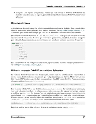 CakePHP Cookbook Documentation, Versão 2.x
• Avançada: Com algumas conﬁgurações, permite que você coloque os diretórios do CakePHP em
diferentes locais do sistema de arquivos, permitindo compartilhar o núcleo do CakePHP entre diversas
aplicações.
Desenvolvimento
A instalação de desenvolvimento é o método mais rápido de conﬁguração do Cake. Este exemplo irá te
ajudar a instalar uma aplicação CakePHP e torná-la disponível em http://www.example.com/cake_2_0/.
Assumimos, para efeitos deste exemplo que a sua raiz do documento é deﬁnido como /var/www/html.
Descompacte o conteúdo do arquivo do Cake em /var/www/html. Você agora tem uma pasta na raiz do
seu servidor web com o nome da versão que você baixou (por exemplo, cake2.0.0). Renomeie essa pasta
para cake_2_0. Sua conﬁguração de desenvolvimento será semelhante a esta em seu sistema de arquivos:
/var/www/html/
cake_2_0/
app/
lib/
plugins/
vendors/
.htaccess
index.php
README
Se o seu servidor web está conﬁgurado corretamente, agora você deve encontrar sua aplicação Cake acessí-
vel em http://www.example.com/cake_2_0/.
Utilizando um pacote CakePHP para múltiplas Aplicações
Se você está desenvolvendo uma série de aplicações, muitas vezes faz sentido que elas compartilhem o
mesmo pacote. Existem algumas maneiras em que você pode alcançar este objetivo. Muitas vezes, o mais
fácil é usar o PHP include_path. Para começar, clone o CakePHP em um diretório. Para esse exemplo,
nós vamos utilizar /home/mark/projects:
git clone git://github.com/cakephp/cakephp.git /home/mark/projects/cakephp
Isso ira clonar o CakePHP no seu diretório /home/mark/projects. Se você não quiser utilizar git,
você pode baixar um compilado e os próximos passos serão os mesmos. Em seguida você terá que localizar
e modiﬁcar seu php.ini. Em sistemas *nix está localizado na maioria das vezes em /etc/php.ini,
mas utilizando php -i e procurando por ‘Loaded Conﬁguration File’, você pode achar a localização atual.
Uma vez que você achou o arquivo ini correto, modiﬁque a conﬁguração include_path para incluir
/home/mark/projects/cakephp/lib. Um exemplo semelhamte deveria ser como:
include_path = .:/home/mark/projects/cakephp/lib:/usr/local/php/lib/php
Depois de reiniciar seu servidor web, você deve ver as mudanças reﬂetidas em phpinfo().
Desenvolvimento 27
 