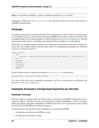 CakePHP Cookbook Documentation, Versão 2.x
Nota: Se você estiver no Windows, separe os caminhos de inclusão com ; ao invés de :
Finalizando a deﬁnição do seu include_path suas aplicações devem estar prontas para encontrar o
CakePHP automaticamente.
Produção
A instalação de produção é uma forma mais ﬂexível de conﬁguração do Cake Usando este método permite
um total domínio para agir como uma única aplicação CakePHP. Este exemplo irá ajudá-lo a instalar o Cake
em qualquer lugar do seu sistema de arquivos e torná-lo disponível em http://www.example.com. Note que
esta instalação pode requerer os privilégios para alteração do DocumentRoot do servidor Apache.
Descompacte o conteúdo do arquivo do Cake em um diretório de sua escolha. Para ﬁns deste exemplo, assu-
mimos que você escolheu instalar o Cake em /cake_install. Sua conﬁguração de produção será semelhante
a esta em seu sistema de arquivos:
/cake_install/
app/
webroot/ (esse diretório está definido como diretiva ``DocumentRoot``)
lib/
plugins/
vendors/
.htaccess
index.php
README
Desenvolvedores usando o Apache devem deﬁnir o DocumentRoot do domínio para:
DocumentRoot /cake_install/app/webroot
Se o seu servidor web estiver conﬁgurado corretamente, você deve encontrar agora sua aplicação Cake
acessível em http://www.example.com.
Instalação Avançada e Conﬁguração Especíﬁca por Servidor
Instalação Avançada
Pode haver algumas situações onde você deseja colocar os diretórios do CakePHP em diferentes locais no
sistema de arquivos. Isto pode ser devido a uma restrição do servidor compartilhado, ou talvez você queira
apenas que algumas aplicações compartilhem as bibliotecas do Cake. Esta seção descreve como espalhar
seus diretórios do CakePHP em um sistema de arquivos.
Em primeiro lugar, note que há três partes principais de uma aplicação CakePHP.
1. As bibliotecas do núcleo do CakePHP, em /cake.
2. O código da sua aplicação, em /app.
28 Capítulo 2. Instalação
 