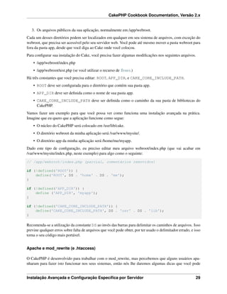 CakePHP Cookbook Documentation, Versão 2.x
3. Os arquivos públicos da sua aplicação, normalmente em /app/webroot.
Cada um desses diretórios podem ser localizados em qualquer em seu sistema de arquivos, com exceção do
webroot, que precisa ser acessível pelo seu servidor web. Você pode até mesmo mover a pasta webroot para
fora da pasta app, desde que você diga ao Cake onde você colocou.
Para conﬁgurar sua instalação do Cake, você precisa fazer algumas modiﬁcações nos seguintes arquivos.
• /app/webroot/index.php
• /app/webroot/test.php (se você utilizar o recurso de Testes.)
Há três constantes que você precisa editar: ROOT, APP_DIR, e CAKE_CORE_INCLUDE_PATH.
• ROOT deve ser conﬁgurada para o diretório que contém sua pasta app.
• APP_DIR deve ser deﬁnida como o nome de sua pasta app.
• CAKE_CORE_INCLUDE_PATH deve ser deﬁnida como o caminho da sua pasta de bibliotecas do
CakePHP.
Vamos fazer um exemplo para que você possa ver como funciona uma instalação avançada na prática.
Imagine que eu quero que a aplicação funcione como segue:
• O núcleo do CakePHP será colocado em /usr/lib/cake.
• O diretório webroot da minha aplicação será /var/www/mysite/.
• O diretório app da minha aplicação será /home/me/myapp.
Dado este tipo de conﬁguração, eu preciso editar meu arquivo webroot/index.php (que vai acabar em
/var/www/mysite/index.php, neste exemplo) para algo como o seguinte:
// /app/webroot/index.php (parcial, comentários removidos)
if (!defined('ROOT')) {
define('ROOT', DS . 'home' . DS . 'me');
}
if (!defined('APP_DIR')) {
define ('APP_DIR', 'myapp');
}
if (!defined('CAKE_CORE_INCLUDE_PATH')) {
define('CAKE_CORE_INCLUDE_PATH', DS . 'usr' . DS . 'lib');
}
Recomenda-se a utilização da constante DS ao invés das barras para delimitar os caminhos de arquivos. Isso
previne qualquer erros sobre falta de arquivos que você pode obter, por ter usado o delimitador errado, e isso
torna o seu código mais portável.
Apache e mod_rewrite (e .htaccess)
O CakePHP é desenvolvido para trabalhar com o mod_rewrite, mas percebemos que alguns usuários apa-
nharam para fazer isto funcionar nos seus sistemas, então nós lhe daremos algumas dicas que você pode
Instalação Avançada e Conﬁguração Especíﬁca por Servidor 29
 