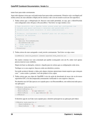 CakePHP Cookbook Documentation, Versão 2.x
tentar fazer para rodar corretamente.
Aqui estão algumas coisas que você pode tentar fazer para rodar corretamente. Primeiro veja o seu httpd.conf
(tenha certeza de estar editando o httpd.conf do sistema e não o de um usuário ou de um site especíﬁco).
1. Tenha certeza que a sobreposição do .htaccess está sendo permitida, ou seja, que o AllowOverride
está conﬁgurado como All para o DocumentRoot. Você deve ver algo similar a isso:
# Cada diretório com o Apache tenha acesso pode ser configurado com
# relação aos quais serviços e recursos são permitidos e/ou
# desabilitados neste diretório (e seus subdiretórios).
#
# Primeiro, configuramos o o "padrão" para ter um conjunto muito
# restrito de recursos.
#
<Directory />
Options FollowSymLinks
AllowOverride All
# Order deny,allow
# Deny from all
</Directory>
2. Tenha certeza de estar carregando o mod_rewrite corretamente. Você deve ver algo como:
LoadModule rewrite_module libexec/apache2/mod_rewrite.so
Em muitos sistemas isso vem comentado por padrão (começando com um #), então você apenas
precisa remover esses símbolos.
Depois de fazer as alterações, reinicie o Apache para ter certeza que as conﬁgurações estão aivas.
Veriﬁque se os seus arquivos .htaccess estão nos diretórios corretos.
Isso pode acontecer durante a cópia, pois alguns sistemas operacionais tratam arquivos que começam
com ‘.’ como oculto e, portanto, você não poderá vê-los copiar.
3. Tenha certeza que sua cópia do CakePHP é veio da seção de downloads do nosso site ou do nosso
repositório GIT, e foi descompactada corretamente veriﬁcando os seus arquivos .htaccess.
No diretório raiz do Cake (precisa ser copiado para o seu DocumentRoot, este redireciona tudo para a
sua aplicação):
<IfModule mod_rewrite.c>
RewriteEngine on
RewriteRule ^$ app/webroot/ [L]
RewriteRule (.*) app/webroot/$1 [L]
</IfModule>
O diretório app do seu Cake (será copiado para o diretório principal da sua aplicação pelo bake):
<IfModule mod_rewrite.c>
RewriteEngine on
RewriteRule ^$ webroot/ [L]
30 Capítulo 2. Instalação
 