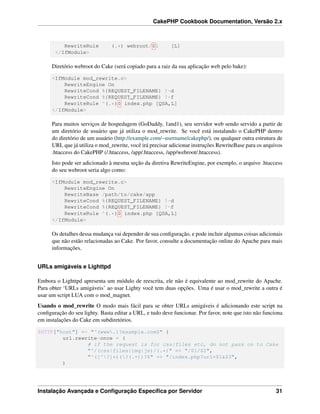 CakePHP Cookbook Documentation, Versão 2.x
RewriteRule (.*) webroot/$1 [L]
</IfModule>
Diretório webroot do Cake (será copiado para a raiz da sua aplicação web pelo bake):
<IfModule mod_rewrite.c>
RewriteEngine On
RewriteCond %{REQUEST_FILENAME} !-d
RewriteCond %{REQUEST_FILENAME} !-f
RewriteRule ^(.*)$ index.php [QSA,L]
</IfModule>
Para muitos serviços de hospedagem (GoDaddy, 1and1), seu servidor web sendo servido a partir de
um diretório de usuário que já utiliza o mod_rewrite. Se você está instalando o CakePHP dentro
do diretório de um usuário (http://example.com/~username/cakephp/), ou qualquer outra estrutura de
URL que já utiliza o mod_rewrite, você irá precisar adicionar instruções RewriteBase para os arquivos
.htaccess do CakePHP (/.htaccess, /app/.htaccess, /app/webroot/.htaccess).
Isto pode ser adicionado à mesma seção da diretiva RewriteEngine, por exemplo, o arquivo .htaccess
do seu webroot seria algo como:
<IfModule mod_rewrite.c>
RewriteEngine On
RewriteBase /path/to/cake/app
RewriteCond %{REQUEST_FILENAME} !-d
RewriteCond %{REQUEST_FILENAME} !-f
RewriteRule ^(.*)$ index.php [QSA,L]
</IfModule>
Os detalhes dessa mudança vai depender de sua conﬁguração, e pode incluir algumas coisas adicionais
que não estão relacionadas ao Cake. Por favor, consulte a documentação online do Apache para mais
informações.
URLs amigáveis e Lighttpd
Embora o Lighttpd apresenta um módulo de reescrita, ele não é equivalente ao mod_rewrite do Apache.
Para obter ‘URLs amigáveis’ ao usar Lighty você tem duas opções. Uma é usar o mod_rewrite a outra é
usar um script LUA com o mod_magnet.
Usando o mod_rewrite O modo mais fácil para se obter URLs amigáveis é adicionando este script na
conﬁguração do seu lighty. Basta editar a URL, e tudo deve funcionar. Por favor, note que isto não funciona
em instalações do Cake em subdiretórios.
$HTTP["host"] =~ "^(www.)?example.com$" {
url.rewrite-once = (
# if the request is for css|files etc, do not pass on to Cake
"^/(css|files|img|js)/(.*)" => "/$1/$2",
"^([^?]*)(?(.+))?$" => "/index.php?url=$1&$3",
)
Instalação Avançada e Conﬁguração Especíﬁca por Servidor 31
 