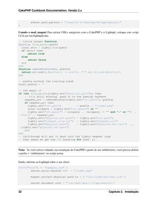 CakePHP Cookbook Documentation, Versão 2.x
evhost.path-pattern = "/home/%2-%1/www/www/%4/app/webroot/"
}
Usando o mod_magnet Para utiizar URLs amigáveis com o CakePHP e o Lighttpd, coloque este script
LUA em /etc/lighttpd/cake.
-- little helper function
function file_exists(path)
local attr = lighty.stat(path)
if (attr) then
return true
else
return false
end
end
function removePrefix(str, prefix)
return str:sub(1,#prefix+1) == prefix.."/" and str:sub(#prefix+2)
end
-- prefix without the trailing slash
local prefix = ''
-- the magic ;)
if (not file_exists(lighty.env["physical.path"])) then
-- file still missing. pass it to the fastcgi backend
request_uri = removePrefix(lighty.env["uri.path"], prefix)
if request_uri then
lighty.env["uri.path"] = prefix .. "/index.php"
local uriquery = lighty.env["uri.query"] or ""
lighty.env["uri.query"] = uriquery .. (uriquery ~= "" and "&" or "") ..
˓→"url=" .. request_uri
lighty.env["physical.rel-path"] = lighty.env["uri.path"]
lighty.env["request.orig-uri"] = lighty.env["request.uri"]
lighty.env["physical.path"] = lighty.env["physical.doc-root"] ..
˓→lighty.env["physical.rel-path"]
end
end
-- fallthrough will put it back into the lighty request loop
-- that means we get the 304 handling for free. ;)
Nota: Se você estiver rodando sua instalação do CakePHP a partir de um subdiretório, você precisa deﬁnir
o preﬁx = ‘subdiretorio’ no script acima
Então, informe ao Lighttpd sobre o seu vhost:
$HTTP["host"] =~ "example.com" {
server.error-handler-404 = "/index.php"
magnet.attract-physical-path-to = ( "/etc/lighttpd/cake.lua" )
server.document-root = "/var/www/cake-1.2/app/webroot/"
32 Capítulo 2. Instalação
 