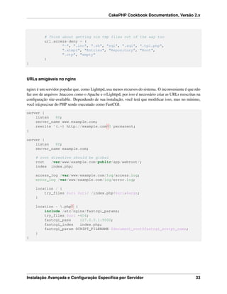 CakePHP Cookbook Documentation, Versão 2.x
# Think about getting vim tmp files out of the way too
url.access-deny = (
"~", ".inc", ".sh", "sql", ".sql", ".tpl.php",
".xtmpl", "Entries", "Repository", "Root",
".ctp", "empty"
)
}
URLs amigáveis no nginx
nginx é um servidor popular que, como Lighttpd, usa menos recursos do sistema. O inconveniente é que não
faz uso de arquivos .htaccess como o Apache e o Lighttpd, por isso é necessário criar as URLs reescritas na
conﬁguração site-available. Dependendo de sua instalação, você terá que modiﬁcar isso, mas no mínimo,
você irá precisar do PHP sendo executado como FastCGI.
server {
listen 80;
server_name www.example.com;
rewrite ^(.*) http://example.com$1 permanent;
}
server {
listen 80;
server_name example.com;
# root directive should be global
root /var/www/example.com/public/app/webroot/;
index index.php;
access_log /var/www/example.com/log/access.log;
error_log /var/www/example.com/log/error.log;
location / {
try_files $uri $uri/ /index.php?$uri&$args;
}
location ~ .php$ {
include /etc/nginx/fastcgi_params;
try_files $uri =404;
fastcgi_pass 127.0.0.1:9000;
fastcgi_index index.php;
fastcgi_param SCRIPT_FILENAME $document_root$fastcgi_script_name;
}
}
Instalação Avançada e Conﬁguração Especíﬁca por Servidor 33
 