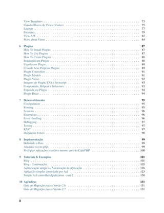 View Templates . . . . . . . . . . . . . . . . . . . . . . . . . . . . . . . . . . . . . . . . . . . . 73
Usando Blocos de Views (Visões) . . . . . . . . . . . . . . . . . . . . . . . . . . . . . . . . . . 75
Layouts . . . . . . . . . . . . . . . . . . . . . . . . . . . . . . . . . . . . . . . . . . . . . . . . 77
Elements . . . . . . . . . . . . . . . . . . . . . . . . . . . . . . . . . . . . . . . . . . . . . . . . 79
View API . . . . . . . . . . . . . . . . . . . . . . . . . . . . . . . . . . . . . . . . . . . . . . . 82
More about Views . . . . . . . . . . . . . . . . . . . . . . . . . . . . . . . . . . . . . . . . . . . 84
6 Plugins 87
How To Install Plugins . . . . . . . . . . . . . . . . . . . . . . . . . . . . . . . . . . . . . . . . 87
How To Use Plugins . . . . . . . . . . . . . . . . . . . . . . . . . . . . . . . . . . . . . . . . . 87
How To Create Plugins . . . . . . . . . . . . . . . . . . . . . . . . . . . . . . . . . . . . . . . . 88
Instalando um Plugin . . . . . . . . . . . . . . . . . . . . . . . . . . . . . . . . . . . . . . . . . 88
Usando um Plugin . . . . . . . . . . . . . . . . . . . . . . . . . . . . . . . . . . . . . . . . . . . 89
Criando Seus Próprios Plugins . . . . . . . . . . . . . . . . . . . . . . . . . . . . . . . . . . . . 89
Plugin Controllers . . . . . . . . . . . . . . . . . . . . . . . . . . . . . . . . . . . . . . . . . . . 91
Plugin Models . . . . . . . . . . . . . . . . . . . . . . . . . . . . . . . . . . . . . . . . . . . . . 91
Plugin Views . . . . . . . . . . . . . . . . . . . . . . . . . . . . . . . . . . . . . . . . . . . . . 92
Imagens de Plugin, CSS e Javascript . . . . . . . . . . . . . . . . . . . . . . . . . . . . . . . . . 93
Components, Helpers e Behaviors . . . . . . . . . . . . . . . . . . . . . . . . . . . . . . . . . . 93
Expanda seu Plugin . . . . . . . . . . . . . . . . . . . . . . . . . . . . . . . . . . . . . . . . . . 94
Plugin Dicas . . . . . . . . . . . . . . . . . . . . . . . . . . . . . . . . . . . . . . . . . . . . . . 94
7 Desenvolvimento 95
Conﬁguration . . . . . . . . . . . . . . . . . . . . . . . . . . . . . . . . . . . . . . . . . . . . . 95
Routing . . . . . . . . . . . . . . . . . . . . . . . . . . . . . . . . . . . . . . . . . . . . . . . . 95
Sessions . . . . . . . . . . . . . . . . . . . . . . . . . . . . . . . . . . . . . . . . . . . . . . . . 96
Exceptions . . . . . . . . . . . . . . . . . . . . . . . . . . . . . . . . . . . . . . . . . . . . . . . 96
Error Handling . . . . . . . . . . . . . . . . . . . . . . . . . . . . . . . . . . . . . . . . . . . . 96
Debugging . . . . . . . . . . . . . . . . . . . . . . . . . . . . . . . . . . . . . . . . . . . . . . . 97
Testing . . . . . . . . . . . . . . . . . . . . . . . . . . . . . . . . . . . . . . . . . . . . . . . . . 97
REST . . . . . . . . . . . . . . . . . . . . . . . . . . . . . . . . . . . . . . . . . . . . . . . . . 97
Dispatcher Filters . . . . . . . . . . . . . . . . . . . . . . . . . . . . . . . . . . . . . . . . . . . 98
8 Implementação 99
Deﬁnindo a Raiz . . . . . . . . . . . . . . . . . . . . . . . . . . . . . . . . . . . . . . . . . . . 99
Atualizar o core.php . . . . . . . . . . . . . . . . . . . . . . . . . . . . . . . . . . . . . . . . . . 99
Multiplas aplicações usando o mesmo core do CakePHP . . . . . . . . . . . . . . . . . . . . . . 100
9 Tutoriais & Exemplos 101
Blog . . . . . . . . . . . . . . . . . . . . . . . . . . . . . . . . . . . . . . . . . . . . . . . . . . 101
Blog - Continuação . . . . . . . . . . . . . . . . . . . . . . . . . . . . . . . . . . . . . . . . . . 105
Autenticação simples e Autorização da Aplicação . . . . . . . . . . . . . . . . . . . . . . . . . . 116
Aplicação simples controlada por Acl . . . . . . . . . . . . . . . . . . . . . . . . . . . . . . . . 123
Simple Acl controlled Application - part 2 . . . . . . . . . . . . . . . . . . . . . . . . . . . . . . 130
10 Apêndices 131
Guia de Migração para a Versão 2.8 . . . . . . . . . . . . . . . . . . . . . . . . . . . . . . . . . 131
Guia de Migração para a Versão 2.7 . . . . . . . . . . . . . . . . . . . . . . . . . . . . . . . . . 131
ii
 