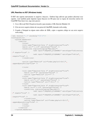 CakePHP Cookbook Documentation, Versão 2.x
URL Rewrites no IIS7 (Windows hosts)
O IIS7 não suporta nativamente os arquivos .htaccess. Embora haja add-ons que podem adicionar esse
suporte, você também pode importar regras htaccess no IIS para usar as regras de reescritas nativas do
CakePHP. Para fazer isso, siga estes passos:
1. Use o Microsift Web Plataform Installer para instalar o URL Rewrite Module 2.0.
2. Crie um novo arquivo dentro de sua pasta do CakePHP, chamado web.conﬁg.
3. Usando o Notepad ou algum outro editor de XML, copie o seguinte código no seu novo arquivo
web.conﬁg...
<?xml version="1.0" encoding="UTF-8"?>
<configuration>
<system.webServer>
<rewrite>
<rules>
<rule name="Imported Rule 1" stopProcessing="true">
<match url="^(.*)$" ignoreCase="false" />
<conditions logicalGrouping="MatchAll">
<add input="{REQUEST_FILENAME}" matchType="IsDirectory
˓→" negate="true" />
<add input="{REQUEST_FILENAME}" matchType="IsFile"
˓→negate="true" />
</conditions>
<action type="Rewrite" url="index.php?url={R:1}"
˓→appendQueryString="true" />
</rule>
<rule name="Imported Rule 2" stopProcessing="true">
<match url="^$" ignoreCase="false" />
<action type="Rewrite" url="/" />
</rule>
<rule name="Imported Rule 3" stopProcessing="true">
<match url="(.*)" ignoreCase="false" />
<action type="Rewrite" url="/{R:1}" />
</rule>
<rule name="Imported Rule 4" stopProcessing="true">
<match url="^(.*)$" ignoreCase="false" />
<conditions logicalGrouping="MatchAll">
<add input="{REQUEST_FILENAME}" matchType="IsDirectory
˓→" negate="true" />
<add input="{REQUEST_FILENAME}" matchType="IsFile"
˓→negate="true" />
</conditions>
<action type="Rewrite" url="index.php?url={R:1}"
˓→appendQueryString="true" />
</rule>
</rules>
</rewrite>
</system.webServer>
34 Capítulo 2. Instalação
 