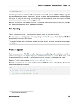 CakePHP Cookbook Documentation, Versão 2.x
</configuration>
Também é possível usar a funcionalidade de importação no modulo de reescrita de URL do IIS para importar
regras diretamente dos arquivos .htaccess do CakePHP nas pastas /app/, e /app/webroot/ - embora algumas
edições no IIS podem ser necessárias para fazê-los funcionar. Importando as regras desta maneira, o IIS irá
automaticamente criar o arquivo web.conﬁg para você.
Uma vez que o arquivo web.conﬁg é criado com o conjunto de regras de reescrita do IIS, links do CakePHP,
css, js, e o redirecionamento devem funcionar corretamente.
URL Rewriting
Nota: A documentação não é atualmente suportada pela lingua portuguesa nesta página.
Por favor, sinta-se a vontade para nos enviar um pull request no Github11 ou use o botão Improve This Doc
para propor suas mudanças diretamente.
Você pode referenciar-se à versão inglesa no menu de seleção superior para obter informações sobre o tópico
desta página.
Comece agora!
Tudo bem, vamos ver o CakePHP em ação. Dependendo de qual conﬁguração você adotou, você deve
apontar seu navegador para http://example.com/ ou http://example.com/cake_install/. Neste ponto, você
verá a página padrão do CakePHP e a mensagem do estado da conﬁguração do seu banco de dados.
Parabéns! Você já está pronto para criar sua primeira aplicação CakePHP.
Não está funcionando? Se você estiver recebendo erros do PHP relacionados ao fuso horário, descomente
uma linha no app/Conﬁg/core.php:
/**
* Uncomment this line and correct your server timezone to fix
* any date & time related errors.
*/
date_default_timezone_set('UTC');
11
https://github.com/cakephp/docs
Comece agora! 35
 