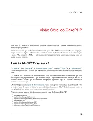 CAPÍTULO 3
Visão Geral do CakePHP
Bem vindo ao Cookbook, o manual para o framework de aplicações web CakePHP que torna o desenvolvi-
mento um pedaço de bolo!
Este manual assume que você tenha um entendimento geral sobre PHP e conhecimentos básicos em progra-
mação orientada a objetos. Diferentes funcionalidades dentro do framework utilizam diversas tecnologias
– como SQL, Javascript e XML – e este manual não tenta explicar estas tecnologias, somente como são
usadas neste no contexto.
O que é o CakePHP? Porque usá-lo?
O CakePHP12 é um framework13 de desenvolvimento rápido14 para PHP15, livre16 e de Código aberto17.
Nosso principal objetivo é permitir que você trabalhe de forma estruturada e rápida sem perder a ﬂexibili-
dade.
O CakePHP tira a monotonia do desenvolvimento web. Nós fornecemos todas as ferramentas que você
precisa para começar programando o que realmente deseja: a lógica especíﬁca da sua aplicação. Em vez de
reinventar a roda a cada vez que se constrói um novo projeto, pegue uma cópia do CakePHP e comece com
o interior de sua aplicação.
O CakePHP possui uma equipe de desenvolvedores18 ativa e uma grande comunidade, trazendo grande valor
ao projeto. Além de manter você fora da reinvenção da roda, usando o CakePHP signiﬁca que o núcleo da
sua aplicação é bem testado e está em constante aperfeiçoamento.
Abaixo segue uma pequena lista dos recursos que você poder desfrutar no CakePHP:
12
http://www.cakephp.org/
13
http://pt.wikipedia.org/wiki/Framework
14
http://pt.wikipedia.org/wiki/Rapid_Application_Development
15
http://www.php.net/
16
http://pt.wikipedia.org/wiki/Licença_MIT
17
http://pt.wikipedia.org/wiki/Código_aberto
18
http://github.com/cakephp/cakephp/contributors
37
 