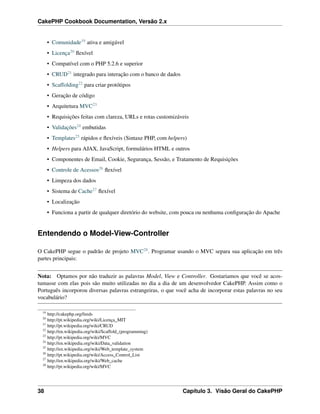 CakePHP Cookbook Documentation, Versão 2.x
• Comunidade19 ativa e amigável
• Licença20 ﬂexível
• Compatível com o PHP 5.2.6 e superior
• CRUD21 integrado para interação com o banco de dados
• Scaffolding22 para criar protótipos
• Geração de código
• Arquitetura MVC23
• Requisições feitas com clareza, URLs e rotas customizáveis
• Validações24 embutidas
• Templates25 rápidos e ﬂexíveis (Sintaxe PHP, com helpers)
• Helpers para AJAX, JavaScript, formulários HTML e outros
• Componentes de Email, Cookie, Segurança, Sessão, e Tratamento de Requisições
• Controle de Acessos26 ﬂexível
• Limpeza dos dados
• Sistema de Cache27 ﬂexível
• Localização
• Funciona a partir de qualquer diretório do website, com pouca ou nenhuma conﬁguração do Apache
Entendendo o Model-View-Controller
O CakePHP segue o padrão de projeto MVC28. Programar usando o MVC separa sua aplicação em três
partes principais:
Nota: Optamos por não traduzir as palavras Model, View e Controller. Gostariamos que você se acos-
tumasse com elas pois são muito utilizadas no dia a dia de um desenvolvedor CakePHP. Assim como o
Português incorporou diversas palavras estrangeiras, o que você acha de incorporar estas palavras no seu
vocabulário?
19
http://cakephp.org/feeds
20
http://pt.wikipedia.org/wiki/Licença_MIT
21
http://pt.wikipedia.org/wiki/CRUD
22
http://en.wikipedia.org/wiki/Scaffold_(programming)
23
http://pt.wikipedia.org/wiki/MVC
24
http://en.wikipedia.org/wiki/Data_validation
25
http://en.wikipedia.org/wiki/Web_template_system
26
http://pt.wikipedia.org/wiki/Access_Control_List
27
http://en.wikipedia.org/wiki/Web_cache
28
http://pt.wikipedia.org/wiki/MVC
38 Capítulo 3. Visão Geral do CakePHP
 