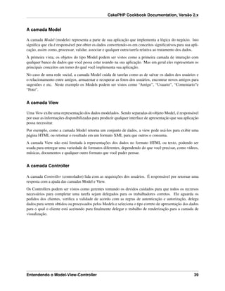 CakePHP Cookbook Documentation, Versão 2.x
A camada Model
A camada Model (modelo) representa a parte de sua aplicação que implementa a lógica do negócio. Isto
signiﬁca que ela é responsável por obter os dados convertendo-os em conceitos signiﬁcativos para sua apli-
cação, assim como, processar, validar, associar e qualquer outra tarefa relativa ao tratamento dos dados.
À primeira vista, os objetos do tipo Model podem ser vistos como a primeira camada de interação com
qualquer banco de dados que você possa estar usando na sua aplicação. Mas em geral eles representam os
principais conceitos em torno do qual você implementa sua aplicação.
No caso de uma rede social, a camada Model cuida de tarefas como as de salvar os dados dos usuários e
o relacionamento entre amigos, armazenar e recuperar as fotos dos usuários, encontrar novos amigos para
sugestões e etc. Neste exemplo os Models podem ser vistos como “Amigo”, “Usuario”, “Comentario”e
“Foto”.
A camada View
Uma View exibe uma representação dos dados modelados. Sendo separadas do objeto Model, é responsável
por usar as informações disponibilizadas para produzir qualquer interface de apresentação que sua aplicação
possa necessitar.
Por exemplo, como a camada Model retorna um conjunto de dados, a view pode usá-los para exibir uma
página HTML ou retornar o resultado em um formato XML para que outros o consuma.
A camada View não está limitada à representações dos dados no formato HTML ou texto, podendo ser
usada para entregar uma variedade de formatos diferentes, dependendo do que você precisar, como vídeos,
músicas, documentos e qualquer outro formato que você puder pensar.
A camada Controller
A camada Controller (controlador) lida com as requisições dos usuários. É responsável por retornar uma
resposta com a ajuda das camadas Model e View.
Os Controllers podem ser vistos como gerentes tomando os devidos cuidados para que todos os recursos
necessários para completar uma tarefa sejam delegados para os trabalhadores corretos. Ele aguarda os
pedidos dos clientes, veriﬁca a validade de acordo com as regras de autenticação e autorização, delega
dados para serem obtidos ou processados pelos Models e seleciona o tipo correto de apresentação dos dados
para o qual o cliente está aceitando para ﬁnalmente delegar o trabalho de renderização para a camada de
visualização.
Entendendo o Model-View-Controller 39
 
