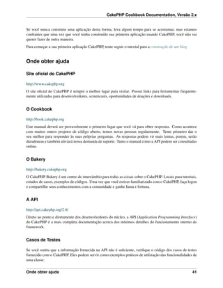 CakePHP Cookbook Documentation, Versão 2.x
Se você nunca construiu uma aplicação desta forma, leva algum tempo para se acostumar, mas estamos
conﬁantes que uma vez que você tenha construído sua primeira aplicação usando CakePHP, você não vai
querer fazer de outra maneira.
Para começar a sua primeira aplicação CakePHP, tente seguir o tutorial para a construção de um blog
Onde obter ajuda
Site oﬁcial do CakePHP
http://www.cakephp.org
O site oﬁcial do CakePHP é sempre o melhor lugar para visitar. Possui links para ferramentas frequente-
mente utilizadas para desenvolvedores, screencasts, oportunidades de doações e downloads.
O Cookbook
http://book.cakephp.org
Este manual deverá ser provavelmente o primeiro lugar que você vá para obter respostas. Como acontece
com muitos outros projetos de código aberto, temos novas pessoas regularmente. Tente primeiro dar o
seu melhor para responder às suas próprias perguntas. As respostas podem vir mais lentas, porem, serão
duradouras e também aliviará nossa demanda de suporte. Tanto o manual como a API podem ser consultadas
online.
O Bakery
http://bakery.cakephp.org
O CakePHP Bakery é um centro de intercâmbio para todas as coisas sobre o CakePHP. Locais para tutoriais,
estudos de casos, exemplos de códigos. Uma vez que você estiver familiarizado com o CakePHP, faça logon
e compartilhe seus conhecimentos com a comunidade e ganhe fama e fortuna.
A API
http://api.cakephp.org/2.8/
Direto ao ponto e diretamente dos desenvolvedores do núcleo, a API (Application Programming Interface)
do CakePHP é a mais completa documentação acerca dos mínimos detalhes do funcionamento interno do
framework.
Casos de Testes
Se você sentiu que a informação fornecida na API não é suﬁciente, veriﬁque o código dos casos de testes
fornecido com o CakePHP. Eles podem servir como exemplos práticos de utilização das funcionalidades de
uma classe:
Onde obter ajuda 41
 